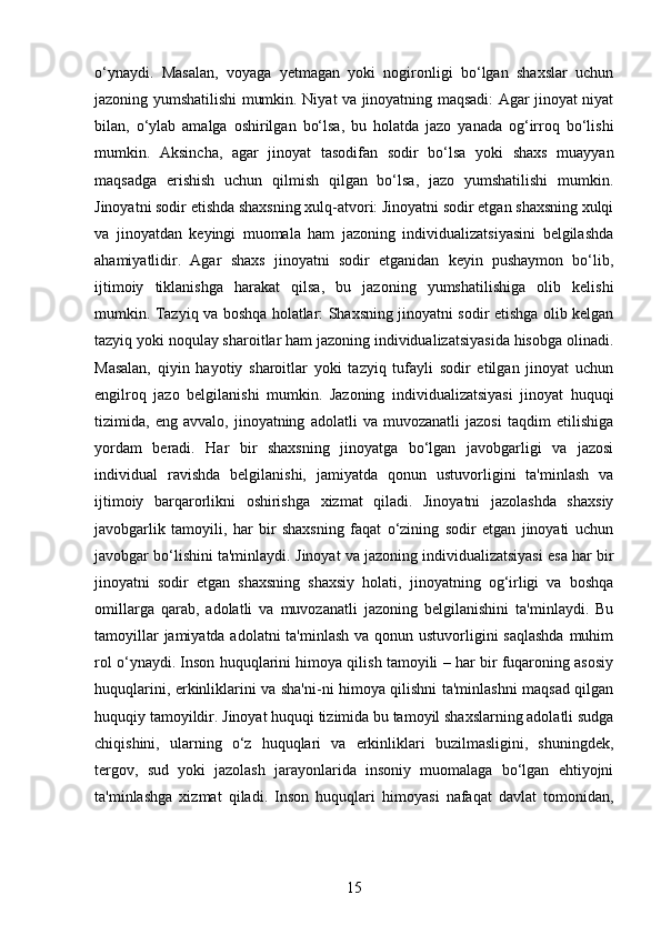 o‘ynaydi.   Masalan,   voyaga   yetmagan   yoki   nogironligi   bo‘lgan   shaxslar   uchun
jazoning yumshatilishi mumkin.   Niyat va jinoyatning maqsadi: Agar jinoyat niyat
bilan,   o‘ylab   amalga   oshirilgan   bo‘lsa,   bu   holatda   jazo   yanada   og‘irroq   bo‘lishi
mumkin.   Aksincha,   agar   jinoyat   tasodifan   sodir   bo‘lsa   yoki   shaxs   muayyan
maqsadga   erishish   uchun   qilmish   qilgan   bo‘lsa,   jazo   yumshatilishi   mumkin.
Jinoyatni sodir etishda shaxsning xulq-atvori: Jinoyatni sodir etgan shaxsning xulqi
va   jinoyatdan   keyingi   muomala   ham   jazoning   individualizatsiyasini   belgilashda
ahamiyatlidir.   Agar   shaxs   jinoyatni   sodir   etganidan   keyin   pushaymon   bo‘lib,
ijtimoiy   tiklanishga   harakat   qilsa,   bu   jazoning   yumshatilishiga   olib   kelishi
mumkin.   Tazyiq va boshqa holatlar: Shaxsning jinoyatni sodir etishga olib kelgan
tazyiq yoki noqulay sharoitlar ham jazoning individualizatsiyasida hisobga olinadi.
Masalan,   qiyin   hayotiy   sharoitlar   yoki   tazyiq   tufayli   sodir   etilgan   jinoyat   uchun
engilroq   jazo   belgilanishi   mumkin.   Jazoning   individualizatsiyasi   jinoyat   huquqi
tizimida,   eng   avvalo,   jinoyatning   adolatli   va   muvozanatli   jazosi   taqdim   etilishiga
yordam   beradi.   Har   bir   shaxsning   jinoyatga   bo‘lgan   javobgarligi   va   jazosi
individual   ravishda   belgilanishi,   jamiyatda   qonun   ustuvorligini   ta'minlash   va
ijtimoiy   barqarorlikni   oshirishga   xizmat   qiladi.   Jinoyatni   jazolashda   shaxsiy
javobgarlik   tamoyili,   har   bir   shaxsning   faqat   o‘zining   sodir   etgan   jinoyati   uchun
javobgar bo‘lishini ta'minlaydi.  Jinoyat va jazoning individualizatsiyasi esa har bir
jinoyatni   sodir   etgan   shaxsning   shaxsiy   holati,   jinoyatning   og‘irligi   va   boshqa
omillarga   qarab,   adolatli   va   muvozanatli   jazoning   belgilanishini   ta'minlaydi.   Bu
tamoyillar  jamiyatda adolatni  ta'minlash va qonun ustuvorligini  saqlashda  muhim
rol o‘ynaydi.  Inson huquqlarini himoya qilish tamoyili – har bir fuqaroning asosiy
huquqlarini, erkinliklarini va sha'ni-ni himoya qilishni ta'minlashni maqsad qilgan
huquqiy tamoyildir.  Jinoyat huquqi tizimida bu tamoyil shaxslarning adolatli sudga
chiqishini,   ularning   o‘z   huquqlari   va   erkinliklari   buzilmasligini,   shuningdek,
tergov,   sud   yoki   jazolash   jarayonlarida   insoniy   muomalaga   bo‘lgan   ehtiyojni
ta'minlashga   xizmat   qiladi.   Inson   huquqlari   himoyasi   nafaqat   davlat   tomonidan,
15 