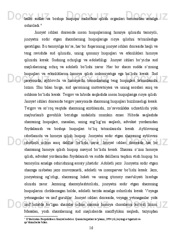 balki   sudlar   va   boshqa   huquqni   muhofaza   qilish   organlari   tomonidan   amalga
oshiriladi. 6
Jinoyat   ishlari   doirasida   inson   huquqlarining   himoya   qilinishi   tamoyili,
jinoyatni   sodir   etgan   shaxslarning   huquqlariga   rioya   qilishni   ta'minlashga
qaratilgan. Bu tamoyilga ko‘ra, har bir fuqaroning jinoyat ishlari doirasida haqli va
teng   ravishda   sud   qilinishi,   uning   qonuniy   huquqlari   va   erkinliklari   himoya
qilinishi   kerak.   Sudning   ochiqligi   va   adolatliligi:   Jinoyat   ishlari   bo‘yicha   sud
majlislarining   ochiq   va   adolatli   bo‘lishi   zarur.   Har   bir   shaxs   sudda   o‘zining
huquqlari   va   erkinliklarini   himoya   qilish   imkoniyatiga   ega   bo‘lishi   kerak.   Sud
jarayonida,   ayblovchi   va   himoyachi   tomonlarning   teng   huquqlari   ta'minlanishi
lozim.   Shu   bilan   birga,   sud   qarorining   motivatsiyasi   va   uning   asoslari   aniq   va
oshkora bo‘lishi kerak.  Tergov va hibsda saqlashda inson huquqlariga rioya qilish:
Jinoyat ishlari doirasida tergov jarayonida shaxsning huquqlari buzilmasligi kerak.
Tergov   va   so‘roq   vaqtida   shaxsning   azoblanishi,   zo‘ravonlikka   uchratilishi   yoki
majburlanib   guvohlik   berishga   undalishi   mumkin   emas.   Hibsda   saqlashda
shaxsning   huquqlari,   masalan,   uning   sog‘lig‘ini   saqlash,   advokat   yordamidan
foydalanish   va   boshqa   huquqlari   to‘liq   ta'minlanishi   kerak.   Ayblovning
isbotlanishi   va   himoya   qilish   huquqi:   Jinoyatni   sodir   etgan   shaxsning   ayblovini
isbotlash   uchun   aniq   dalillar   bo‘lishi   zarur.   Jinoyat   ishlari   doirasida   har   bir
shaxsning   himoya   qilish   huquqi   mavjud   bo‘lishi   kerak.   Shaxsni   o‘zini   himoya
qilish, advokat yordamidan foydalanish va sudda dalillarni taqdim etish huquqi bu
tamoyilni amalga oshirishning asosiy jihatidir.   Adolatli jazo: Jinoyatni sodir etgan
shaxsga   nisbatan   jazo   muvozanatli,   adolatli   va   insonparvar   bo‘lishi   kerak.   Jazo,
jinoyatning   og‘irligi,   shaxsning   holati   va   uning   ijtimoiy   mas'uliyati   hisobga
olinishi   zarur.   Jazoning   shaxsiylashtirilishi,   jinoyatni   sodir   etgan   shaxsning
huquqlarini   cheklamagan   holda,   adolatli   tarzda   amalga   oshirilishi   kerak.   Voyaga
yetmaganlar   va   zaif   guruhlar:   Jinoyat   ishlari   doirasida,   voyaga   yetmaganlar   yoki
zaif   holatda   bo‘lgan   shaxslar   uchun   maxsus   himoya   choralarini   ko‘rish   lozim.
Masalan,   yosh   shaxslarning   sud   majlislarida   maxfiylikni   saqlash,   tazyiqdan
6
 O‘zbekiston Respublikasi Jinoyat kodeksi. Qonun hujjatlari to‘plami, 1994 yil, keyingi o‘zgartish va 
qo‘shimchalar bilan.
16 
