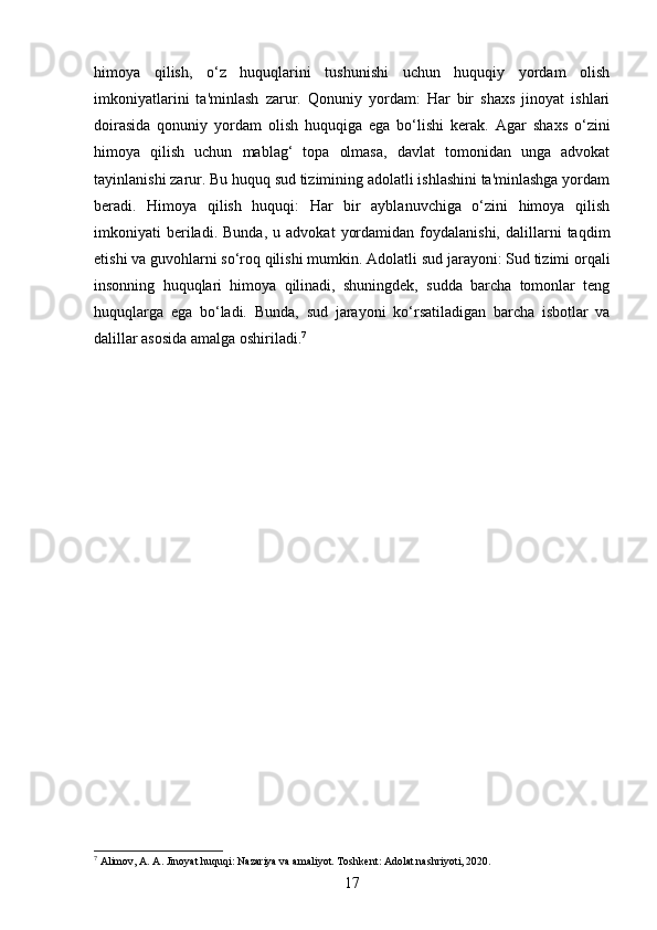 himoya   qilish,   o‘z   huquqlarini   tushunishi   uchun   huquqiy   yordam   olish
imkoniyatlarini   ta'minlash   zarur.   Qonuniy   yordam:   Har   bir   shaxs   jinoyat   ishlari
doirasida   qonuniy   yordam   olish   huquqiga   ega   bo‘lishi   kerak.   Agar   shaxs   o‘zini
himoya   qilish   uchun   mablag‘   topa   olmasa,   davlat   tomonidan   unga   advokat
tayinlanishi zarur. Bu huquq sud tizimining adolatli ishlashini ta'minlashga yordam
beradi.   Himoya   qilish   huquqi:   Har   bir   ayblanuvchiga   o‘zini   himoya   qilish
imkoniyati   beriladi.  Bunda,   u   advokat   yordamidan   foydalanishi,   dalillarni   taqdim
etishi va guvohlarni so‘roq qilishi mumkin.  Adolatli sud jarayoni: Sud tizimi orqali
insonning   huquqlari   himoya   qilinadi,   shuningdek,   sudda   barcha   tomonlar   teng
huquqlarga   ega   bo‘ladi.   Bunda,   sud   jarayoni   ko‘rsatiladigan   barcha   isbotlar   va
dalillar asosida amalga oshiriladi. 7
7
 Аlimov, A. A. Jinoyat huquqi: Nazariya va amaliyot. Toshkent: Adolat nashriyoti, 2020.
17 