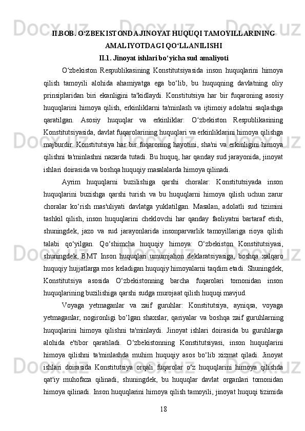 II. BOB.  O ZBEKISTONDA JINOYAT HUQUQI TAMOYILLARININGʻ
AMALIYOTDAGI QO LLANILISHI	
ʻ
II.1. Jinoyat ishlari bo‘yicha sud amaliyoti
O zbekiston   Respublikasining   Konstitutsiyasida   inson   huquqlarini   himoya	
ʻ
qilish   tamoyili   alohida   ahamiyatga   ega   bo‘lib,   bu   huquqning   davlatning   oliy
prinsiplaridan   biri   ekanligini   ta'kidlaydi.   Konstitutsiya   har   bir   fuqaroning   asosiy
huquqlarini   himoya   qilish,   erkinliklarni   ta'minlash   va   ijtimoiy   adolatni   saqlashga
qaratilgan.   Asosiy   huquqlar   va   erkinliklar:   O zbekiston   Respublikasining	
ʻ
Konstitutsiyasida, davlat fuqarolarining huquqlari va erkinliklarini himoya qilishga
majburdir.   Konstitutsiya  har  bir  fuqaroning hayotini,  sha'ni   va  erkinligini  himoya
qilishni ta'minlashni nazarda tutadi. Bu huquq, har qanday sud jarayonida, jinoyat
ishlari doirasida va boshqa huquqiy masalalarda himoya qilinadi.
Ayrim   huquqlarni   buzilishiga   qarshi   choralar:   Konstitutsiyada   inson
huquqlarini   buzishga   qarshi   turish   va   bu   huquqlarni   himoya   qilish   uchun   zarur
choralar   ko‘rish   mas'uliyati   davlatga   yuklatilgan.   Masalan,   adolatli   sud   tizimini
tashkil   qilish,   inson   huquqlarini   cheklovchi   har   qanday   faoliyatni   bartaraf   etish,
shuningdek,   jazo   va   sud   jarayonlarida   insonparvarlik   tamoyillariga   rioya   qilish
talabi   qo‘yilgan.   Qo‘shimcha   huquqiy   himoya:   O‘zbekiston   Konstitutsiyasi,
shuningdek,   BMT   Inson   huquqlari   umumjahon   deklaratsiyasiga,   boshqa   xalqaro
huquqiy hujjatlarga mos keladigan huquqiy himoyalarni taqdim etadi.  Shuningdek,
Konstitutsiya   asosida   O‘zbekistonning   barcha   fuqarolari   tomonidan   inson
huquqlarining buzilishiga qarshi sudga murojaat qilish huquqi mavjud.
Voyaga   yetmaganlar   va   zaif   guruhlar:   Konstitutsiya,   ayniqsa,   voyaga
yetmaganlar,   nogironligi   bo‘lgan   shaxslar,   qariyalar   va   boshqa   zaif   guruhlarning
huquqlarini   himoya   qilishni   ta'minlaydi.   Jinoyat   ishlari   doirasida   bu   guruhlarga
alohida   e'tibor   qaratiladi.   O‘zbekistonning   Konstitutsiyasi,   inson   huquqlarini
himoya   qilishni   ta'minlashda   muhim   huquqiy   asos   bo‘lib   xizmat   qiladi.   Jinoyat
ishlari   doirasida   Konstitutsiya   orqali   fuqarolar   o‘z   huquqlarini   himoya   qilishda
qat'iy   muhofaza   qilinadi,   shuningdek,   bu   huquqlar   davlat   organlari   tomonidan
himoya qilinadi. Inson huquqlarini himoya qilish tamoyili, jinoyat huquqi tizimida
18 