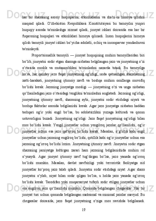 har   bir   shaxsning   asosiy   huquqlarini,   erkinliklarini   va   sha'ni-ni   himoya   qilishni
maqsad   qiladi.   O‘zbekiston   Respublikasi   Konstitutsiyasi   bu   tamoyilni   yuqori
huquqiy   asosda   ta'minlashga   xizmat   qiladi,   jinoyat   ishlari   doirasida   esa   har   bir
fuqaroning   huquqlari   va   erkinliklari   himoya   qilinadi.   Inson   huquqlarini   himoya
qilish tamoyili jinoyat ishlari bo‘yicha adolatli, ochiq va insonparvar yondashuvni
ta'minlaydi.
Proportsionallik   tamoyili   —   jinoyat   huquqining   muhim   tamoyillaridan   biri
bo‘lib, jinoyatni sodir etgan shaxsga nisbatan belgilangan jazo va jinoyatning o‘zi
o‘rtasida   moslik   va   mutanosiblikni   ta'minlashni   nazarda   tutadi.   Bu   tamoyilga
ko‘ra,   har   qanday   jazo   faqat   jinoyatning   og‘irligi,   unda   qatnashgan   shaxslarning
xatti-harakati,   jinoyatning   ijtimoiy   xavfi   va   boshqa   muhim   omillarga   muvofiq
bo‘lishi   kerak.   Jazoning   jinoyatga   mosligi   —   jinoyatning   o‘zi   va   unga   nisbatan
qo‘llaniladigan jazo o‘rtasidagi tenglikni ta'minlashni anglatadi.  Jazoning og‘irligi,
jinoyatning   ijtimoiy   xavfi,   shaxsning   aybi,   jinoyatni   sodir   etishdagi   niyati   va
boshqa   faktorlar   asosida   belgilanishi   kerak.   Agar   jazo   jinoyatga   nisbatan   haddan
tashqari   og‘ir   yoki   engil   bo‘lsa,   bu   adolatsizlikni   yuzaga   keltiradi   va   qonun
ustuvorligini   buzadi.   Jinoyatning   og‘irligi:   Jazo   faqat   jinoyatning   og‘irligi   bilan
mos   bo‘lishi   kerak.   Yengil   jinoyatlar   uchun   yengilroq   jazolar   qo‘llanilishi,   og‘ir
jinoyatlar   uchun   esa   jazo   qat'iyroq   bo‘lishi   kerak.   Masalan,   o‘g‘irlik   kabi   engil
jinoyatlar uchun jazoning engilroq bo‘lishi, qotillik kabi og‘ir jinoyatlar uchun esa
jazoning og‘irroq bo‘lishi  lozim.   Jinoyatning ijtimoiy xavfi:  Jinoyatni  sodir etgan
shaxsning   jamiyatga   keltirgan   zarari   ham   jazoning   belgilanishida   muhim   rol
o‘ynaydi.   Agar   jinoyat   ijtimoiy   xavf   tug‘dirgan   bo‘lsa,   jazo   yanada   og‘irroq
bo‘lishi   mumkin.   Masalan,   davlat   xavfsizligi   yoki   terroristik   faoliyatga   oid
jinoyatlar   ko‘proq   jazo   talab   qiladi.   Jinoyatni   sodir   etishdagi   niyat:   Agar   shaxs
jinoyatni   o‘ylab,   niyat   bilan   sodir   qilgan   bo‘lsa,   u   holda   jazo   yanada   og‘irroq
bo‘lishi   kerak.   Tasodifan   yoki   muqarrariyat   tufayli   sodir   etilgan   jinoyatlar   uchun
esa   engilroq   jazo   qo‘llanilishi   mumkin.   Qonunda   belgilangan   chegaralar:   Har   bir
jinoyat turi uchun qonunda belgilangan maksimal va minimal jazolar mavjud. Bu
chegaralar   doirasida,   jazo   faqat   jinoyatning   o‘ziga   mos   ravishda   belgilanadi.
19 