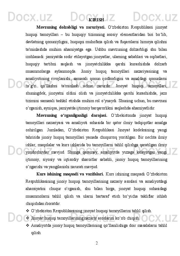 KIRISH
Mavzuning   dolzabligi   va   zaruriyati.   O zbekiston   Respublikasi   jinoyatʻ
huquqi   tamoyillari   –   bu   huquqiy   tizimning   asosiy   elementlaridan   biri   bo lib,	
ʻ
davlatning qonuniyligini, huquqni muhofaza qilish va fuqarolarni himoya qilishni
ta'minlashda   muhim   ahamiyatga   ega.   Ushbu   mavzuning   dolzarbligi   shu   bilan
izohlanadi: jamiyatda sodir etilayotgan jinoyatlar, ularning sabablari va oqibatlari,
huquqiy   tartibni   saqlash   va   jinoyatchilikka   qarshi   kurashishda   dolzarb
muammolarga   aylanmoqda.   Jinoiy   huquq   tamoyillari   nazariyasining   va
amaliyotining   rivojlanishi,   samarali   qonun   ijodkorligini   va   amaldagi   qonunlarni
to g ri   qo llashni   ta'minlash   uchun   zarurdir.   Jinoyat   huquqi   tamoyillari,	
ʻ ʻ ʻ
shuningdek,   jinoyatni   oldini   olish   va   jinoyatchilikka   qarshi   kurashishda,   jazo
tizimini samarali tashkil etishda muhim rol o ynaydi. Shuning uchun, bu mavzuni	
ʻ
o‘rganish, ayniqsa, jamiyatda ijtimoiy barqarorlikni saqlashda ahamiyatlidir.
Mavzuning   o rganilganligi   darajasi.	
ʻ   O zbekistonda   jinoyat   huquqi	ʻ
tamoyillari   nazariyasi   va   amaliyoti   sohasida   bir   qator   ilmiy   tadqiqotlar   amalga
oshirilgan.   Jumladan,   O zbekiston   Respublikasi   Jinoyat   kodeksining   yangi	
ʻ
tahririda   jinoiy   huquq   tamoyillari   yanada   chuqurroq   yoritilgan.   Bir   nechta   ilmiy
ishlar,  maqolalar   va  kurs   ishlarida   bu  tamoyillarni   tahlil   qilishga   qaratilgan   ilmiy
yondoshuvlar   mavjud.   Shunga   qaramay,   amaliyotda   yuzaga   kelayotgan   yangi
ijtimoiy,   siyosiy   va   iqtisodiy   sharoitlar   sababli,   jinoiy   huquq   tamoyillarining
o‘zgarishi va yangilanishi zarurati mavjud.
Kurs   ishining   maqsadi   va   vazifalari.   Kurs   ishining   maqsadi   O zbekiston	
ʻ
Respublikasining   jinoiy   huquqi   tamoyillarining   nazariy   asoslari   va   amaliyotdagi
ahamiyatini   chuqur   o‘rganish,   shu   bilan   birga,   jinoyat   huquqi   sohasidagi
muammolarni   tahlil   qilish   va   ularni   bartaraf   etish   bo‘yicha   takliflar   ishlab
chiqishdan iboratdir.
 O zbekiston Respublikasining jinoyat huquqi tamoyillarini tahlil qilish.	
ʻ
 Jinoyat huquqi tamoyillarining nazariy asoslarini ko‘rib chiqish.
 Amaliyotda jinoiy huquq tamoyillarining qo‘llanilishiga doir masalalarni  tahlil
qilish.
2 