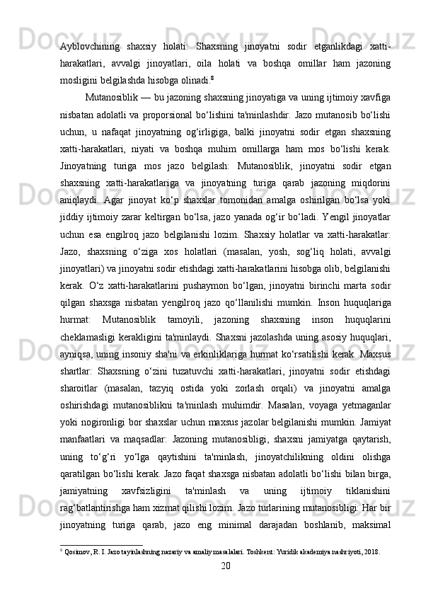 Ayblovchining   shaxsiy   holati:   Shaxsning   jinoyatni   sodir   etganlikdagi   xatti-
harakatlari,   avvalgi   jinoyatlari,   oila   holati   va   boshqa   omillar   ham   jazoning
mosligini belgilashda hisobga olinadi. 8
Mutanosiblik — bu jazoning shaxsning jinoyatiga va uning ijtimoiy xavfiga
nisbatan adolatli  va  proporsional  bo‘lishini  ta'minlashdir. Jazo  mutanosib  bo‘lishi
uchun,   u   nafaqat   jinoyatning   og‘irligiga,   balki   jinoyatni   sodir   etgan   shaxsning
xatti-harakatlari,   niyati   va   boshqa   muhim   omillarga   ham   mos   bo‘lishi   kerak.
Jinoyatning   turiga   mos   jazo   belgilash:   Mutanosiblik,   jinoyatni   sodir   etgan
shaxsning   xatti-harakatlariga   va   jinoyatning   turiga   qarab   jazoning   miqdorini
aniqlaydi.   Agar   jinoyat   ko‘p   shaxslar   tomonidan   amalga   oshirilgan   bo‘lsa   yoki
jiddiy  ijtimoiy  zarar   keltirgan  bo‘lsa,   jazo  yanada  og‘ir  bo‘ladi.  Yengil  jinoyatlar
uchun   esa   engilroq   jazo   belgilanishi   lozim.   Shaxsiy   holatlar   va   xatti-harakatlar:
Jazo,   shaxsning   o‘ziga   xos   holatlari   (masalan,   yosh,   sog‘liq   holati,   avvalgi
jinoyatlari) va jinoyatni sodir etishdagi xatti-harakatlarini hisobga olib, belgilanishi
kerak.   O‘z   xatti-harakatlarini   pushaymon   bo‘lgan,   jinoyatni   birinchi   marta   sodir
qilgan   shaxsga   nisbatan   yengilroq   jazo   qo‘llanilishi   mumkin.   Inson   huquqlariga
hurmat:   Mutanosiblik   tamoyili,   jazoning   shaxsning   inson   huquqlarini
cheklamasligi   kerakligini   ta'minlaydi.   Shaxsni   jazolashda   uning   asosiy   huquqlari,
ayniqsa, uning insoniy sha'ni  va erkinliklariga hurmat ko‘rsatilishi  kerak. Maxsus
shartlar:   Shaxsning   o‘zini   tuzatuvchi   xatti-harakatlari,   jinoyatni   sodir   etishdagi
sharoitlar   (masalan,   tazyiq   ostida   yoki   zorlash   orqali)   va   jinoyatni   amalga
oshirishdagi   mutanosiblikni   ta'minlash   muhimdir.   Masalan,   voyaga   yetmaganlar
yoki nogironligi bor shaxslar  uchun maxsus jazolar belgilanishi mumkin.   Jamiyat
manfaatlari   va   maqsadlar:   Jazoning   mutanosibligi,   shaxsni   jamiyatga   qaytarish,
uning   to‘g‘ri   yo‘lga   qaytishini   ta'minlash,   jinoyatchilikning   oldini   olishga
qaratilgan bo‘lishi kerak. Jazo faqat shaxsga nisbatan adolatli bo‘lishi bilan birga,
jamiyatning   xavfsizligini   ta'minlash   va   uning   ijtimoiy   tiklanishini
rag‘batlantirishga ham xizmat qilishi lozim.  Jazo turlarining mutanosibligi: Har bir
jinoyatning   turiga   qarab,   jazo   eng   minimal   darajadan   boshlanib,   maksimal
8
 Qosimov, R. I. Jazo tayinlashning nazariy va amaliy masalalari. Toshkent: Yuridik akademiya nashriyoti, 2018.
20 