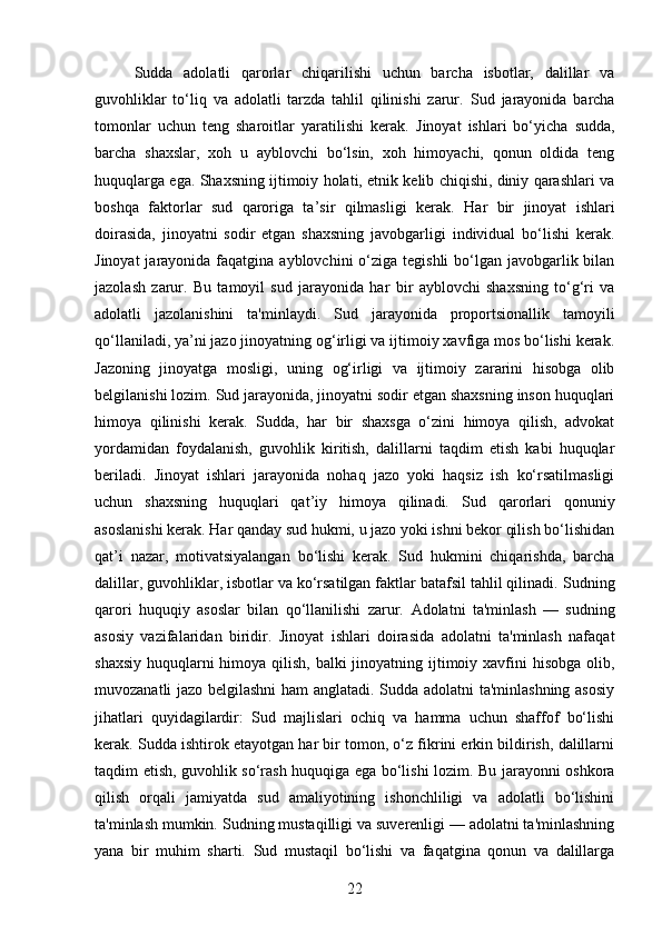 Sudda   adolatli   qarorlar   chiqarilishi   uchun   barcha   isbotlar,   dalillar   va
guvohliklar   to‘liq   va   adolatli   tarzda   tahlil   qilinishi   zarur.   Sud   jarayonida   barcha
tomonlar   uchun   teng   sharoitlar   yaratilishi   kerak.   Jinoyat   ishlari   bo‘yicha   sudda,
barcha   shaxslar,   xoh   u   ayblovchi   bo‘lsin,   xoh   himoyachi,   qonun   oldida   teng
huquqlarga ega. Shaxsning ijtimoiy holati, etnik kelib chiqishi, diniy qarashlari va
boshqa   faktorlar   sud   qaroriga   ta’sir   qilmasligi   kerak.   Har   bir   jinoyat   ishlari
doirasida,   jinoyatni   sodir   etgan   shaxsning   javobgarligi   individual   bo‘lishi   kerak.
Jinoyat  jarayonida faqatgina ayblovchini  o‘ziga tegishli  bo‘lgan javobgarlik bilan
jazolash   zarur.   Bu   tamoyil   sud   jarayonida   har   bir   ayblovchi   shaxsning   to‘g‘ri   va
adolatli   jazolanishini   ta'minlaydi.   Sud   jarayonida   proportsionallik   tamoyili
qo‘llaniladi, ya’ni jazo jinoyatning og‘irligi va ijtimoiy xavfiga mos bo‘lishi kerak.
Jazoning   jinoyatga   mosligi,   uning   og‘irligi   va   ijtimoiy   zararini   hisobga   olib
belgilanishi lozim.  Sud jarayonida, jinoyatni sodir etgan shaxsning inson huquqlari
himoya   qilinishi   kerak.   Sudda,   har   bir   shaxsga   o‘zini   himoya   qilish,   advokat
yordamidan   foydalanish,   guvohlik   kiritish,   dalillarni   taqdim   etish   kabi   huquqlar
beriladi.   Jinoyat   ishlari   jarayonida   nohaq   jazo   yoki   haqsiz   ish   ko‘rsatilmasligi
uchun   shaxsning   huquqlari   qat’iy   himoya   qilinadi.   Sud   qarorlari   qonuniy
asoslanishi kerak. Har qanday sud hukmi, u jazo yoki ishni bekor qilish bo‘lishidan
qat’i   nazar,   motivatsiyalangan   bo‘lishi   kerak.   Sud   hukmini   chiqarishda,   barcha
dalillar, guvohliklar, isbotlar va ko‘rsatilgan faktlar batafsil tahlil qilinadi.  Sudning
qarori   huquqiy   asoslar   bilan   qo‘llanilishi   zarur.   Adolatni   ta'minlash   —   sudning
asosiy   vazifalaridan   biridir.   Jinoyat   ishlari   doirasida   adolatni   ta'minlash   nafaqat
shaxsiy huquqlarni himoya qilish, balki jinoyatning ijtimoiy xavfini  hisobga olib,
muvozanatli jazo belgilashni  ham anglatadi. Sudda adolatni ta'minlashning asosiy
jihatlari   quyidagilardir:   Sud   majlislari   ochiq   va   hamma   uchun   shaffof   bo‘lishi
kerak. Sudda ishtirok etayotgan har bir tomon, o‘z fikrini erkin bildirish, dalillarni
taqdim etish, guvohlik so‘rash huquqiga ega bo‘lishi lozim. Bu jarayonni oshkora
qilish   orqali   jamiyatda   sud   amaliyotining   ishonchliligi   va   adolatli   bo‘lishini
ta'minlash mumkin.   Sudning mustaqilligi va suverenligi — adolatni ta'minlashning
yana   bir   muhim   sharti.   Sud   mustaqil   bo‘lishi   va   faqatgina   qonun   va   dalillarga
22 