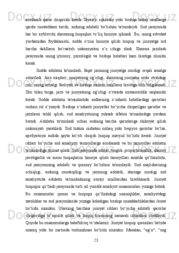 asoslanib   qaror   chiqarishi   kerak.   Siyosiy,   iqtisodiy   yoki   boshqa   tashqi   omillarga
qarshi   mustahkam   turish,   sudning   adolatli   bo‘lishini   ta'minlaydi.   Sud   jarayonida
har   bir   ayblovchi   shaxsning   huquqlari   to‘liq   himoya   qilinadi.   Bu,   uning   advokat
yordamidan   foydalanishi,   sudda   o‘zini   himoya   qilish   huquqi   va   jinoyatga   oid
barcha   dalillarni   ko‘rsatish   imkoniyatini   o‘z   ichiga   oladi.   Shaxsni   jazolash
jarayonida   uning   ijtimoiy,   psixologik   va   boshqa   holatlari   ham   hisobga   olinishi
kerak.
Sudda   adolatni   ta'minlash,   faqat   jazoning   jinoyatga   mosligi   orqali   amalga
oshiriladi.   Jazo   miqdori,   jinoyatning   og‘irligi,   shaxsning   jinoyatni   sodir   etishdagi
roli,  uning  avvalgi  faoliyati   va  boshqa   muhim  omillarni   hisobga  olib  belgilanadi.
Shu   bilan   birga,   jazo   va   jinoyatning   og‘irligi   o‘rtasida   mutanosiblik   saqlanishi
kerak.   Sudda   adolatni   ta'minlashda   sudlarning   o‘xshash   holatlardagi   qarorlari
muhim  rol  o‘ynaydi. Boshqa  o‘xshash  jinoyatlar  bo‘yicha chiqarilgan qarorlar  va
jazolarni   tahlil   qilish,   sud   amaliyotining   yuksak   sifatini   ta'minlashga   yordam
beradi.   Adolatni   ta'minlash   uchun   sudning   barcha   qarorlariga   shikoyat   qilish
imkoniyati   yaratiladi.   Sud   hukmi   nisbatan   nohaq   yoki   beqiyos   qarorlar   bo‘lsa,
apellyatsiya   sudida   qayta   ko‘rib   chiqish   huquqi   mavjud   bo‘lishi   kerak.   Jinoyat
ishlari   bo‘yicha   sud   amaliyoti   tamoyillarga   asoslanadi   va   bu   tamoyillar   adolatni
ta'minlashga xizmat qiladi.  Sud jarayonida adolat, tenglik, proportsionallik, shaxsiy
javobgarlik   va   inson   huquqlarini   himoya   qilish   tamoyillari   amalda   qo‘llanilishi,
sud   jarayonining   adolatli   va   qonuniy   bo‘lishini   ta'minlaydi.   Sud   majlislarining
ochiqligi,   sudning   mustaqilligi   va   jazoning   adolatli,   shaxsga   mosligi   sud
amaliyotida   adolatni   ta'minlashning   asosiy   omillaridan   hisoblanadi.   Jinoyat
huquqini qo‘llash jarayonida turli xil yuridik amaliyot muammolari yuzaga keladi.
Bu   muammolar   qonun   va   huquqni   qo‘llashdagi   noaniqliklar,   amaliyotdagi
xatoliklar va sud jarayonlarida yuzaga keladigan boshqa murakkabliklardan iborat
bo‘lishi   mumkin.   Ularning   barchasi   jinoyat   ishlari   bo‘yicha   adolatli   qarorlar
chiqarishga   to‘sqinlik   qiladi   va   huquq   tizimining   samarali   ishlashini   cheklaydi.
Quyida bu muammolarga batafsilroq to‘xtalamiz.   Jinoyat huquqi qonunlari ba'zida
noaniq   yoki   bir   ma'noda   tushunilmas   bo‘lishi   mumkin.   Masalan,   "og‘ir",   "eng
23 