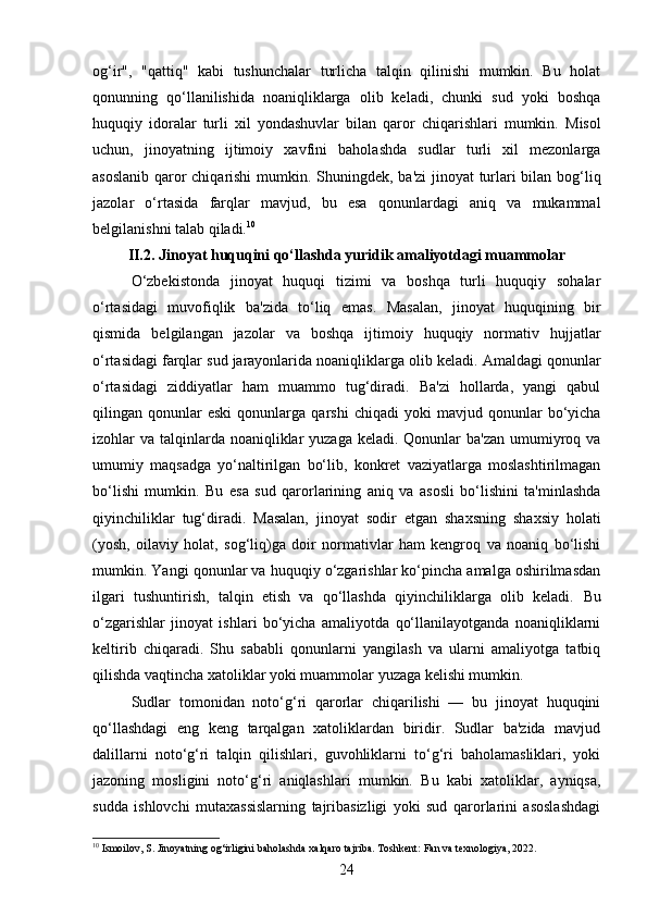 og‘ir",   "qattiq"   kabi   tushunchalar   turlicha   talqin   qilinishi   mumkin.   Bu   holat
qonunning   qo‘llanilishida   noaniqliklarga   olib   keladi,   chunki   sud   yoki   boshqa
huquqiy   idoralar   turli   xil   yondashuvlar   bilan   qaror   chiqarishlari   mumkin.   Misol
uchun,   jinoyatning   ijtimoiy   xavfini   baholashda   sudlar   turli   xil   mezonlarga
asoslanib qaror chiqarishi mumkin.   Shuningdek, ba'zi  jinoyat turlari bilan bog‘liq
jazolar   o‘rtasida   farqlar   mavjud,   bu   esa   qonunlardagi   aniq   va   mukammal
belgilanishni talab qiladi. 10
II.2. Jinoyat huquqini qo‘llashda yuridik amaliyotdagi muammolar
O‘zbekistonda   jinoyat   huquqi   tizimi   va   boshqa   turli   huquqiy   sohalar
o‘rtasidagi   muvofiqlik   ba'zida   to‘liq   emas.   Masalan,   jinoyat   huquqining   bir
qismida   belgilangan   jazolar   va   boshqa   ijtimoiy   huquqiy   normativ   hujjatlar
o‘rtasidagi farqlar sud jarayonlarida noaniqliklarga olib keladi.  Amaldagi qonunlar
o‘rtasidagi   ziddiyatlar   ham   muammo   tug‘diradi.   Ba'zi   hollarda,   yangi   qabul
qilingan  qonunlar   eski   qonunlarga   qarshi   chiqadi   yoki   mavjud  qonunlar   bo‘yicha
izohlar  va talqinlarda noaniqliklar  yuzaga  keladi. Qonunlar  ba'zan  umumiyroq va
umumiy   maqsadga   yo‘naltirilgan   bo‘lib,   konkret   vaziyatlarga   moslashtirilmagan
bo‘lishi   mumkin.   Bu   esa   sud   qarorlarining   aniq   va   asosli   bo‘lishini   ta'minlashda
qiyinchiliklar   tug‘diradi.   Masalan,   jinoyat   sodir   etgan   shaxsning   shaxsiy   holati
(yosh,   oilaviy   holat,   sog‘liq)ga   doir   normativlar   ham   kengroq   va   noaniq   bo‘lishi
mumkin.  Yangi qonunlar va huquqiy o‘zgarishlar ko‘pincha amalga oshirilmasdan
ilgari   tushuntirish,   talqin   etish   va   qo‘llashda   qiyinchiliklarga   olib   keladi.   Bu
o‘zgarishlar   jinoyat   ishlari   bo‘yicha   amaliyotda   qo‘llanilayotganda   noaniqliklarni
keltirib   chiqaradi.   Shu   sababli   qonunlarni   yangilash   va   ularni   amaliyotga   tatbiq
qilishda vaqtincha xatoliklar yoki muammolar yuzaga kelishi mumkin.
Sudlar   tomonidan   noto‘g‘ri   qarorlar   chiqarilishi   —   bu   jinoyat   huquqini
qo‘llashdagi   eng   keng   tarqalgan   xatoliklardan   biridir.   Sudlar   ba'zida   mavjud
dalillarni   noto‘g‘ri   talqin   qilishlari,   guvohliklarni   to‘g‘ri   baholamasliklari,   yoki
jazoning   mosligini   noto‘g‘ri   aniqlashlari   mumkin.   Bu   kabi   xatoliklar,   ayniqsa,
sudda   ishlovchi   mutaxassislarning   tajribasizligi   yoki   sud   qarorlarini   asoslashdagi
10
 Ismoilov, S. Jinoyatning og‘irligini baholashda xalqaro tajriba. Toshkent: Fan va texnologiya, 2022.
24 