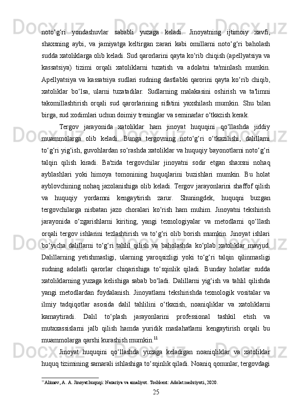 noto‘g‘ri   yondashuvlar   sababli   yuzaga   keladi.   Jinoyatning   ijtimoiy   xavfi,
shaxsning   aybi,   va   jamiyatga   keltirgan   zarari   kabi   omillarni   noto‘g‘ri   baholash
sudda xatoliklarga olib keladi. Sud qarorlarini qayta ko‘rib chiqish (apellyatsiya va
kassatsiya)   tizimi   orqali   xatoliklarni   tuzatish   va   adolatni   ta'minlash   mumkin.
Apellyatsiya   va   kassatsiya   sudlari   sudning   dastlabki   qarorini   qayta   ko‘rib   chiqib,
xatoliklar   bo‘lsa,   ularni   tuzatadilar.   Sudlarning   malakasini   oshirish   va   ta'limni
takomillashtirish   orqali   sud   qarorlarining   sifatini   yaxshilash   mumkin.   Shu   bilan
birga, sud xodimlari uchun doimiy treninglar va seminarlar o‘tkazish kerak.
Tergov   jarayonida   xatoliklar   ham   jinoyat   huquqini   qo‘llashda   jiddiy
muammolarga   olib   keladi.   Bunga   tergovning   noto‘g‘ri   o‘tkazilishi,   dalillarni
to‘g‘ri yig‘ish, guvohlardan so‘rashda xatoliklar va huquqiy bayonotlarni noto‘g‘ri
talqin   qilish   kiradi.   Ba'zida   tergovchilar   jinoyatni   sodir   etgan   shaxsni   nohaq
ayblashlari   yoki   himoya   tomonining   huquqlarini   buzishlari   mumkin.   Bu   holat
ayblovchining nohaq jazolanishiga olib keladi. Tergov jarayonlarini shaffof qilish
va   huquqiy   yordamni   kengaytirish   zarur.   Shuningdek,   huquqni   buzgan
tergovchilarga   nisbatan   jazo   choralari   ko‘rish   ham   muhim.   Jinoyatni   tekshirish
jarayonida   o‘zgarishlarni   kiriting,   yangi   texnologiyalar   va   metodlarni   qo‘llash
orqali   tergov   ishlarini   tezlashtirish   va   to‘g‘ri   olib   borish   mumkin.   Jinoyat   ishlari
bo‘yicha   dalillarni   to‘g‘ri   tahlil   qilish   va   baholashda   ko‘plab   xatoliklar   mavjud.
Dalillarning   yetishmasligi,   ularning   yaroqsizligi   yoki   to‘g‘ri   talqin   qilinmasligi
sudning   adolatli   qarorlar   chiqarishiga   to‘sqinlik   qiladi.   Bunday   holatlar   sudda
xatoliklarning  yuzaga   kelishiga  sabab  bo‘ladi.   Dalillarni  yig‘ish  va  tahlil  qilishda
yangi   metodlardan   foydalanish.   Jinoyatlarni   tekshirishda   texnologik   vositalar   va
ilmiy   tadqiqotlar   asosida   dalil   tahlilini   o‘tkazish,   noaniqliklar   va   xatoliklarni
kamaytiradi.   Dalil   to‘plash   jarayonlarini   professional   tashkil   etish   va
mutaxassislarni   jalb   qilish   hamda   yuridik   maslahatlarni   kengaytirish   orqali   bu
muammolarga qarshi kurashish mumkin. 11
Jinoyat   huquqini   qo‘llashda   yuzaga   keladigan   noaniqliklar   va   xatoliklar
huquq tizimining samarali ishlashiga to‘sqinlik qiladi. Noaniq qonunlar, tergovdagi
11
Аlimov, A. A. Jinoyat huquqi: Nazariya va amaliyot. Toshkent: Adolat nashriyoti, 2020. 
25 