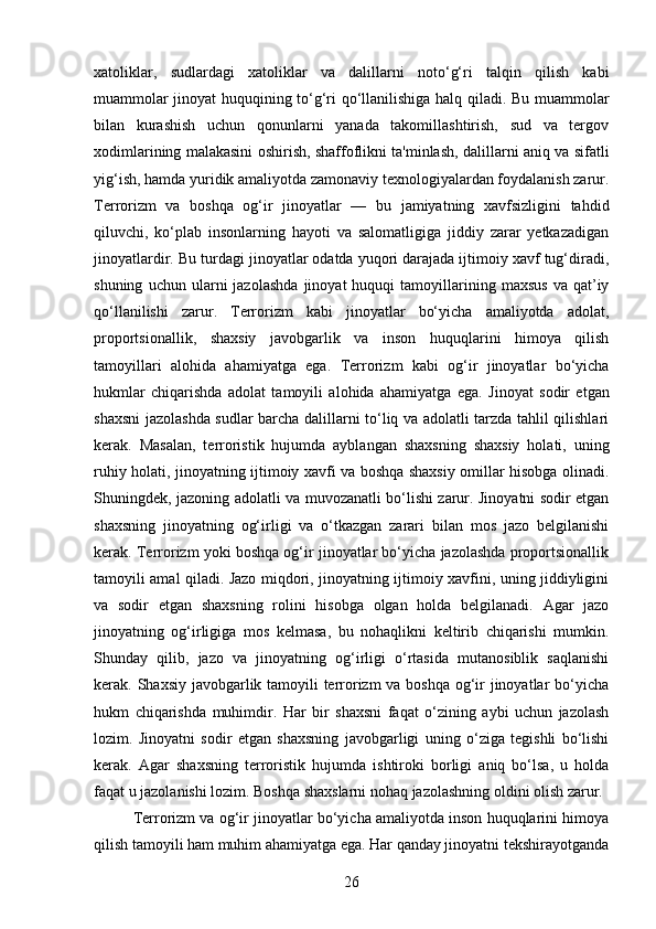 xatoliklar,   sudlardagi   xatoliklar   va   dalillarni   noto‘g‘ri   talqin   qilish   kabi
muammolar jinoyat huquqining to‘g‘ri qo‘llanilishiga halq qiladi. Bu muammolar
bilan   kurashish   uchun   qonunlarni   yanada   takomillashtirish,   sud   va   tergov
xodimlarining malakasini oshirish, shaffoflikni ta'minlash, dalillarni aniq va sifatli
yig‘ish, hamda yuridik amaliyotda zamonaviy texnologiyalardan foydalanish zarur.
Terrorizm   va   boshqa   og‘ir   jinoyatlar   —   bu   jamiyatning   xavfsizligini   tahdid
qiluvchi,   ko‘plab   insonlarning   hayoti   va   salomatligiga   jiddiy   zarar   yetkazadigan
jinoyatlardir.  Bu turdagi jinoyatlar odatda yuqori darajada ijtimoiy xavf tug‘diradi,
shuning   uchun  ularni   jazolashda   jinoyat   huquqi   tamoyillarining   maxsus   va   qat’iy
qo‘llanilishi   zarur.   Terrorizm   kabi   jinoyatlar   bo‘yicha   amaliyotda   adolat,
proportsionallik,   shaxsiy   javobgarlik   va   inson   huquqlarini   himoya   qilish
tamoyillari   alohida   ahamiyatga   ega.   Terrorizm   kabi   og‘ir   jinoyatlar   bo‘yicha
hukmlar   chiqarishda   adolat   tamoyili   alohida   ahamiyatga   ega.   Jinoyat   sodir   etgan
shaxsni jazolashda sudlar barcha dalillarni to‘liq va adolatli tarzda tahlil qilishlari
kerak.   Masalan,   terroristik   hujumda   ayblangan   shaxsning   shaxsiy   holati,   uning
ruhiy holati, jinoyatning ijtimoiy xavfi va boshqa shaxsiy omillar hisobga olinadi.
Shuningdek, jazoning adolatli va muvozanatli bo‘lishi zarur. Jinoyatni sodir etgan
shaxsning   jinoyatning   og‘irligi   va   o‘tkazgan   zarari   bilan   mos   jazo   belgilanishi
kerak. Terrorizm yoki boshqa og‘ir jinoyatlar bo‘yicha jazolashda proportsionallik
tamoyili amal qiladi. Jazo miqdori, jinoyatning ijtimoiy xavfini, uning jiddiyligini
va   sodir   etgan   shaxsning   rolini   hisobga   olgan   holda   belgilanadi.   Agar   jazo
jinoyatning   og‘irligiga   mos   kelmasa,   bu   nohaqlikni   keltirib   chiqarishi   mumkin.
Shunday   qilib,   jazo   va   jinoyatning   og‘irligi   o‘rtasida   mutanosiblik   saqlanishi
kerak.   Shaxsiy javobgarlik tamoyili terrorizm  va boshqa og‘ir  jinoyatlar bo‘yicha
hukm   chiqarishda   muhimdir.   Har   bir   shaxsni   faqat   o‘zining   aybi   uchun   jazolash
lozim.   Jinoyatni   sodir   etgan   shaxsning   javobgarligi   uning   o‘ziga   tegishli   bo‘lishi
kerak.   Agar   shaxsning   terroristik   hujumda   ishtiroki   borligi   aniq   bo‘lsa,   u   holda
faqat u jazolanishi lozim. Boshqa shaxslarni nohaq jazolashning oldini olish zarur.
Terrorizm va og‘ir jinoyatlar bo‘yicha amaliyotda inson huquqlarini himoya
qilish tamoyili ham muhim ahamiyatga ega. Har qanday jinoyatni tekshirayotganda
26 