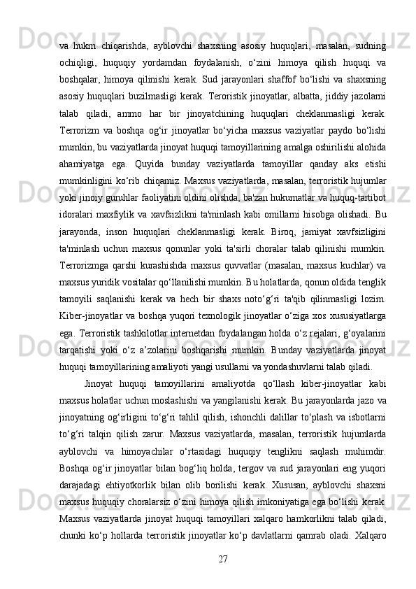 va   hukm   chiqarishda,   ayblovchi   shaxsning   asosiy   huquqlari,   masalan,   sudning
ochiqligi,   huquqiy   yordamdan   foydalanish,   o‘zini   himoya   qilish   huquqi   va
boshqalar,   himoya   qilinishi   kerak.   Sud   jarayonlari   shaffof   bo‘lishi   va   shaxsning
asosiy   huquqlari   buzilmasligi   kerak.   Teroristik   jinoyatlar,  albatta,   jiddiy  jazolarni
talab   qiladi,   ammo   har   bir   jinoyatchining   huquqlari   cheklanmasligi   kerak.
Terrorizm   va   boshqa   og‘ir   jinoyatlar   bo‘yicha   maxsus   vaziyatlar   paydo   bo‘lishi
mumkin, bu vaziyatlarda jinoyat huquqi tamoyillarining amalga oshirilishi alohida
ahamiyatga   ega.   Quyida   bunday   vaziyatlarda   tamoyillar   qanday   aks   etishi
mumkinligini ko‘rib chiqamiz . Maxsus vaziyatlarda, masalan, terroristik hujumlar
yoki jinoiy guruhlar faoliyatini oldini olishda, ba'zan hukumatlar va huquq-tartibot
idoralari   maxfiylik   va   xavfsizlikni   ta'minlash   kabi   omillarni   hisobga   olishadi.   Bu
jarayonda,   inson   huquqlari   cheklanmasligi   kerak.   Biroq,   jamiyat   xavfsizligini
ta'minlash   uchun   maxsus   qonunlar   yoki   ta'sirli   choralar   talab   qilinishi   mumkin.
Terrorizmga   qarshi   kurashishda   maxsus   quvvatlar   (masalan,   maxsus   kuchlar)   va
maxsus yuridik vositalar qo‘llanilishi mumkin. Bu holatlarda, qonun oldida tenglik
tamoyili   saqlanishi   kerak   va   hech   bir   shaxs   noto‘g‘ri   ta'qib   qilinmasligi   lozim.
Kiber-jinoyatlar  va boshqa  yuqori  texnologik jinoyatlar  o‘ziga xos  xususiyatlarga
ega.   Terroristik tashkilotlar internetdan foydalangan holda o‘z rejalari, g‘oyalarini
tarqatishi   yoki   o‘z   a’zolarini   boshqarishi   mumkin.   Bunday   vaziyatlarda   jinoyat
huquqi tamoyillarining amaliyoti yangi usullarni va yondashuvlarni talab qiladi.
Jinoyat   huquqi   tamoyillarini   amaliyotda   qo‘llash   kiber-jinoyatlar   kabi
maxsus holatlar uchun moslashishi va yangilanishi kerak.   Bu jarayonlarda jazo va
jinoyatning  og‘irligini   to‘g‘ri   tahlil   qilish,   ishonchli   dalillar   to‘plash   va   isbotlarni
to‘g‘ri   talqin   qilish   zarur.   Maxsus   vaziyatlarda,   masalan,   terroristik   hujumlarda
ayblovchi   va   himoyachilar   o‘rtasidagi   huquqiy   tenglikni   saqlash   muhimdir.
Boshqa   og‘ir   jinoyatlar   bilan   bog‘liq  holda,   tergov  va   sud   jarayonlari   eng  yuqori
darajadagi   ehtiyotkorlik   bilan   olib   borilishi   kerak.   Xususan,   ayblovchi   shaxsni
maxsus huquqiy choralarsiz o‘zini himoya qilish imkoniyatiga ega bo‘lishi kerak.
Maxsus   vaziyatlarda   jinoyat   huquqi   tamoyillari   xalqaro   hamkorlikni   talab   qiladi,
chunki   ko‘p  hollarda  terroristik  jinoyatlar   ko‘p  davlatlarni  qamrab  oladi.   Xalqaro
27 