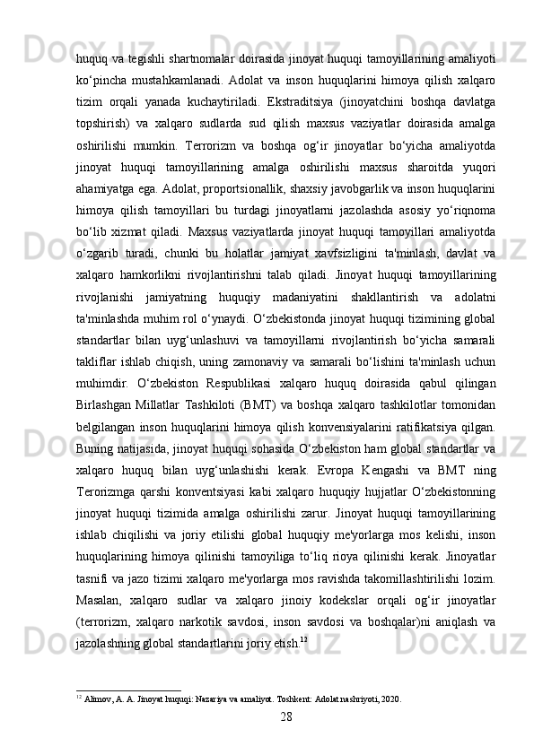 huquq va tegishli shartnomalar doirasida jinoyat huquqi tamoyillarining amaliyoti
ko‘pincha   mustahkamlanadi.   Adolat   va   inson   huquqlarini   himoya   qilish   xalqaro
tizim   orqali   yanada   kuchaytiriladi.   Ekstraditsiya   (jinoyatchini   boshqa   davlatga
topshirish)   va   xalqaro   sudlarda   sud   qilish   maxsus   vaziyatlar   doirasida   amalga
oshirilishi   mumkin.   Terrorizm   va   boshqa   og‘ir   jinoyatlar   bo‘yicha   amaliyotda
jinoyat   huquqi   tamoyillarining   amalga   oshirilishi   maxsus   sharoitda   yuqori
ahamiyatga ega.  Adolat, proportsionallik, shaxsiy javobgarlik va inson huquqlarini
himoya   qilish   tamoyillari   bu   turdagi   jinoyatlarni   jazolashda   asosiy   yo‘riqnoma
bo‘lib   xizmat   qiladi.   Maxsus   vaziyatlarda   jinoyat   huquqi   tamoyillari   amaliyotda
o‘zgarib   turadi,   chunki   bu   holatlar   jamiyat   xavfsizligini   ta'minlash,   davlat   va
xalqaro   hamkorlikni   rivojlantirishni   talab   qiladi.   Jinoyat   huquqi   tamoyillarining
rivojlanishi   jamiyatning   huquqiy   madaniyatini   shakllantirish   va   adolatni
ta'minlashda muhim rol o‘ynaydi. O‘zbekistonda jinoyat huquqi tizimining global
standartlar   bilan   uyg‘unlashuvi   va   tamoyillarni   rivojlantirish   bo‘yicha   samarali
takliflar   ishlab   chiqish,   uning   zamonaviy   va   samarali   bo‘lishini   ta'minlash   uchun
muhimdir.   O‘zbekiston   Respublikasi   xalqaro   huquq   doirasida   qabul   qilingan
Birlashgan   Millatlar   Tashkiloti   (BMT)   va   boshqa   xalqaro   tashkilotlar   tomonidan
belgilangan   inson   huquqlarini   himoya   qilish   konvensiyalarini   ratifikatsiya   qilgan.
Buning natijasida, jinoyat huquqi sohasida O‘zbekiston ham  global  standartlar  va
xalqaro   huquq   bilan   uyg‘unlashishi   kerak.   Evropa   Kengashi   va   BMT   ning
Terorizmga   qarshi   konventsiyasi   kabi   xalqaro   huquqiy   hujjatlar   O‘zbekistonning
jinoyat   huquqi   tizimida   amalga   oshirilishi   zarur.   Jinoyat   huquqi   tamoyillarining
ishlab   chiqilishi   va   joriy   etilishi   global   huquqiy   me'yorlarga   mos   kelishi,   inson
huquqlarining   himoya   qilinishi   tamoyiliga   to‘liq   rioya   qilinishi   kerak.   Jinoyatlar
tasnifi va jazo tizimi xalqaro me'yorlarga mos ravishda takomillashtirilishi  lozim.
Masalan,   xalqaro   sudlar   va   xalqaro   jinoiy   kodekslar   orqali   og‘ir   jinoyatlar
(terrorizm,   xalqaro   narkotik   savdosi,   inson   savdosi   va   boshqalar)ni   aniqlash   va
jazolashning global standartlarini joriy etish. 12
12
 Аlimov, A. A. Jinoyat huquqi: Nazariya va amaliyot. Toshkent: Adolat nashriyoti, 2020.
28 