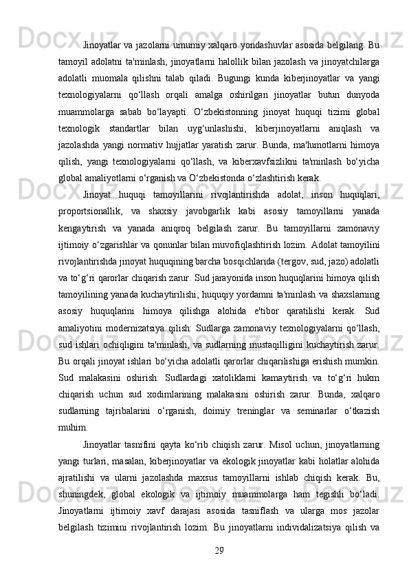 Jinoyatlar va jazolarni umumiy xalqaro yondashuvlar asosida belgilang. Bu
tamoyil   adolatni   ta'minlash,   jinoyatlarni   halollik   bilan   jazolash   va   jinoyatchilarga
adolatli   muomala   qilishni   talab   qiladi.   Bugungi   kunda   kiberjinoyatlar   va   yangi
texnologiyalarni   qo‘llash   orqali   amalga   oshirilgan   jinoyatlar   butun   dunyoda
muammolarga   sabab   bo‘layapti.   O‘zbekistonning   jinoyat   huquqi   tizimi   global
texnologik   standartlar   bilan   uyg‘unlashishi,   kiberjinoyatlarni   aniqlash   va
jazolashda   yangi   normativ   hujjatlar   yaratish   zarur.   Bunda,   ma'lumotlarni   himoya
qilish,   yangi   texnologiyalarni   qo‘llash,   va   kiberxavfsizlikni   ta'minlash   bo‘yicha
global amaliyotlarni o‘rganish va O‘zbekistonda o‘zlashtirish kerak.
Jinoyat   huquqi   tamoyillarini   rivojlantirishda   adolat,   inson   huquqlari,
proportsionallik,   va   shaxsiy   javobgarlik   kabi   asosiy   tamoyillarni   yanada
kengaytirish   va   yanada   aniqroq   belgilash   zarur.   Bu   tamoyillarni   zamonaviy
ijtimoiy o‘zgarishlar va qonunlar bilan muvofiqlashtirish lozim.   Adolat tamoyilini
rivojlantirishda jinoyat huquqining barcha bosqichlarida (tergov, sud, jazo) adolatli
va to‘g‘ri qarorlar chiqarish zarur. Sud jarayonida inson huquqlarini himoya qilish
tamoyilining yanada kuchaytirilishi, huquqiy yordamni ta'minlash va shaxslarning
asosiy   huquqlarini   himoya   qilishga   alohida   e'tibor   qaratilishi   kerak.   Sud
amaliyotini   modernizatsiya   qilish:   Sudlarga   zamonaviy   texnologiyalarni   qo‘llash,
sud   ishlari   ochiqligini   ta'minlash,   va  sudlarning   mustaqilligini   kuchaytirish   zarur.
Bu orqali jinoyat ishlari bo‘yicha adolatli qarorlar chiqarilishiga erishish mumkin.
Sud   malakasini   oshirish:   Sudlardagi   xatoliklarni   kamaytirish   va   to‘g‘ri   hukm
chiqarish   uchun   sud   xodimlarining   malakasini   oshirish   zarur.   Bunda,   xalqaro
sudlarning   tajribalarini   o‘rganish,   doimiy   treninglar   va   seminarlar   o‘tkazish
muhim.
Jinoyatlar   tasnifini   qayta   ko‘rib   chiqish   zarur.   Misol   uchun,   jinoyatlarning
yangi turlari, masalan, kiberjinoyatlar  va ekologik jinoyatlar kabi holatlar alohida
ajratilishi   va   ularni   jazolashda   maxsus   tamoyillarni   ishlab   chiqish   kerak.   Bu,
shuningdek,   global   ekologik   va   ijtimoiy   muammolarga   ham   tegishli   bo‘ladi.
Jinoyatlarni   ijtimoiy   xavf   darajasi   asosida   tasniflash   va   ularga   mos   jazolar
belgilash   tizimini   rivojlantirish   lozim.   Bu   jinoyatlarni   individalizatsiya   qilish   va
29 