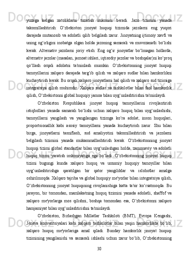 yuzaga   kelgan   xatoliklarni   tuzatish   imkonini   beradi.   Jazo   tizimini   yanada
takomillashtirish:   O‘zbekiston   jinoyat   huquqi   tizimida   jazolarni   eng   yuqori
darajada mutanosib va adolatli qilib belgilash zarur.   Jinoyatning ijtimoiy xavfi va
uning   og‘irligini   inobatga   olgan   holda   jazoning   samarali   va   muvozanatli   bo‘lishi
kerak.   Alternativ   jazolarni   joriy   etish:   Eng   og‘ir   jinoyatlar   bo‘lmagan   hollarda,
alternativ jazolar (masalan, jamoat ishlari, iqtisodiy jazolar va boshqalar)ni ko‘proq
qo‘llash   orqali   adolatni   ta'minlash   mumkin.   O‘zbekistonning   jinoyat   huquqi
tamoyillarini   xalqaro   darajada   targ‘ib   qilish   va   xalqaro   sudlar   bilan   hamkorlikni
kuchaytirish kerak.  Bu orqali xalqaro jinoyatlarni hal qilish va xalqaro sud tizimiga
integratsiya   qilish   muhimdir.   Xalqaro   sudlar   va   tashkilotlar   bilan   faol   hamkorlik
qilish, O‘zbekistonni global huquqiy jamoa bilan uyg‘unlashtirishni ta'minlaydi.
O‘zbekiston   Respublikasi   jinoyat   huquqi   tamoyillarini   rivojlantirish
istiqbollari   yanada   samarali   bo‘lishi   uchun   xalqaro   huquq   bilan   uyg‘unlashishi,
tamoyillarni   yangilash   va   yangilangan   tizimga   ko‘ra   adolat,   inson   huquqlari,
proportsionallik   kabi   asosiy   tamoyillarni   yanada   kuchaytirish   zarur.   Shu   bilan
birga,   jinoyatlarni   tasniflash,   sud   amaliyotini   takomillashtirish   va   jazolarni
belgilash   tizimini   yanada   mukammallashtirish   kerak.   O‘zbekistonning   jinoyat
huquqi tizimi global standartlar bilan uyg‘unlashgan holda, zamonaviy va adolatli
huquq   tizimi   yaratish   imkoniyatiga   ega   bo‘ladi.   O‘zbekistonning   jinoyat   huquqi
tizimi   bugungi   kunda   xalqaro   huquq   va   umumiy   huquqiy   tamoyillar   bilan
uyg‘unlashtirishga   qaratilgan   bir   qator   yangiliklar   va   islohotlar   amalga
oshirilmoqda.  Xalqaro tajriba va global huquqiy me'yorlar bilan integratsiya qilish,
O‘zbekistonning   jinoyat   huquqining   rivojlanishiga   katta   ta'sir   ko‘rsatmoqda.   Bu
jarayon,   bir   tomondan,   mamlakatning   huquq   tizimini   yanada   adolatli,   shaffof   va
xalqaro   me'yorlarga   mos   qilishni,   boshqa   tomondan   esa,   O‘zbekistonni   xalqaro
hamjamiyat bilan uyg‘unlashtirishni ta'minlaydi.
O‘zbekiston,   Birlashgan   Millatlar   Tashkiloti   (BMT),   Evropa   Kengashi,
Jeneva   konventsiyalari   kabi   xalqaro   tashkilotlar   bilan   yaqin   hamkorlikda   bo‘lib,
xalqaro   huquq   me'yorlariga   amal   qiladi.   Bunday   hamkorlik   jinoyat   huquqi
tizimining   yangilanishi   va   samarali   ishlashi   uchun   zarur   bo‘lib,   O‘zbekistonning
30 