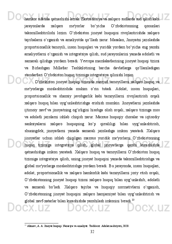 hamkor sifatida qatnashishi kerak. Ekstraditsiya va xalqaro sudlarda sud qilish kabi
jarayonlarda   xalqaro   me'yorlar   bo‘yicha   O‘zbekistonning   qonunlari
takomillashtirilishi   lozim.   O‘zbekiston   jinoyat   huquqini   rivojlantirishda   xalqaro
tajribalarni  o‘rganish  va amaliyotda qo‘llash zarur. Masalan,  Jinoyatni  jazolashda
proportsionallik tamoyili, inson huquqlari va yuridik yordam bo‘yicha eng yaxshi
amaliyotlarni o‘rganish va integratsiya qilish, sud jarayonlarini yanada adolatli va
samarali qilishga yordam beradi. Yevropa mamlakatlarining jinoyat huquqi tizimi
va   Birlashgan   Millatlar   Tashkilotining   barcha   davlatlarga   qo‘llaniladigan
standartlari O‘zbekiston huquq tizimiga integratsiya qilinishi lozim.
O‘zbekiston   jinoyat  huquqi  tizimida  mavjud tamoyillarni  xalqaro  huquq va
me'yorlarga   moslashtirishda   muhim   o‘rin   tutadi.   Adolat,   inson   huquqlari,
proportsionallik   va   shaxsiy   javobgarlik   kabi   tamoyillarni   rivojlantirish   orqali
xalqaro   huquq   bilan   uyg‘unlashtirishga   erishish   mumkin.   Jinoyatlarni   jazolashda
ijtimoiy   xavf   va   jinoyatning  og‘irligini   hisobga   olish   orqali,  xalqaro   tizimga   mos
va   adolatli   jazolarni   ishlab   chiqish   zarur.   Maxsus   huquqiy   choralar   va   iqtisodiy
sanksiyalarni   xalqaro   huquqning   ko‘p   qirraliligi   bilan   uyg‘unlashtirish,
shuningdek,   jinoyatlarni   yanada   samarali   jazolashga   imkon   yaratadi.   Xalqaro
jinoyatlar   uchun   ishlab   chiqilgan   maxsus   yuridik   me'yorlarni   O‘zbekistonning
huquq   tizimiga   integratsiya   qilish,   global   jinoyatlarga   qarshi   kurashishda
qatnashishga   imkon   yaratadi.   Xalqaro   huquq   va   tamoyillarni   O‘zbekiston   huquq
tizimiga   integratsiya   qilish,   uning   jinoyat   huquqini   yanada   takomillashtirishga   va
global me'yorlarga moslashtirishga yordam beradi.   Bu jarayonda, inson huquqlari,
adolat,   proportsionallik   va   xalqaro   hamkorlik   kabi   tamoyillarni   joriy   etish   orqali,
O‘zbekistonning   jinoyat   huquqi   tizimi   xalqaro   huquq  bilan   uyg‘unlashib,   adolatli
va   samarali   bo‘ladi.   Xalqaro   tajriba   va   huquqiy   normativlarni   o‘rganish,
O‘zbekistonning   jinoyat   huquqini   xalqaro   hamjamiyat   bilan   uyg‘unlashtirish   va
global xavf-xatarlar bilan kurashishda yaxshilash imkonini beradi. 13
13
 Аlimov, A. A. Jinoyat huquqi: Nazariya va amaliyot. Toshkent: Adolat nashriyoti, 2020.
32 