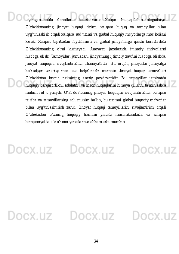 tayangan   holda   islohotlar   o‘tkazish   zarur.   Xalqaro   huquq   bilan   integratsiya:
O‘zbekistonning   jinoyat   huquqi   tizimi,   xalqaro   huquq   va   tamoyillar   bilan
uyg‘unlashish orqali xalqaro sud tizimi va global huquqiy me'yorlarga mos kelishi
kerak.   Xalqaro   tajribadan   foydalanish   va   global   jinoyatlarga   qarshi   kurashishda
O‘zbekistonning   o‘rni   kuchayadi.   Jinoyatni   jazolashda   ijtimoiy   ehtiyojlarni
hisobga olish: Tamoyillar, jumladan, jinoyatning ijtimoiy xavfini hisobga olishda,
jinoyat   huquqini   rivojlantirishda   ahamiyatlidir.   Bu   orqali,   jinoyatlar   jamiyatga
ko‘rsatgan   zarariga   mos   jazo   belgilanishi   mumkin.   Jinoyat   huquqi   tamoyillari
O‘zbekiston   huquq   tizimining   asosiy   poydevoridir.   Bu   tamoyillar   jamiyatda
huquqiy barqarorlikni, adolatni, va inson huquqlarini himoya qilishni ta'minlashda
muhim   rol   o‘ynaydi.   O‘zbekistonning   jinoyat   huquqini   rivojlantirishda,   xalqaro
tajriba   va   tamoyillarning   roli   muhim   bo‘lib,   bu   tizimni   global   huquqiy   me'yorlar
bilan   uyg‘unlashtirish   zarur.   Jinoyat   huquqi   tamoyillarini   rivojlantirish   orqali
O‘zbekiston   o‘zining   huquqiy   tizimini   yanada   mustahkamlashi   va   xalqaro
hamjamiyatda o‘z o‘rnini yanada mustahkamlashi mumkin.
34 