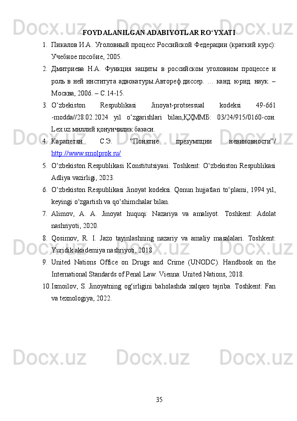 FOYDALANILGAN ADABIYOTLAR RO‘YXATI
1. Пикалов И.А. Уголовный процесс Российской Федерации (краткий курс):
Учебное пособие, 2005. 
2. Дмитриева   Н.А.   Функция   защиты   в   российском   уголовном   процессе   и
роль в ней института  адвокатуры.Автореф.диссер.  … канд. юрид. наук. –
Москва, 2006. – С.14-15. 
3. O’zbekiston   Respublikasi   Jinoyat-protsessual   kodeksi   49-661
-modda//28.02.2024   yil   o’zgarishlari   bilan,ҚҲММБ:   03/24/915/0160-сон.
Lex.uz миллий қонунчилик базаси. 
4. Карапетян   С.Э.   “Понятие   презумпции   невиновности”/
http://www.smolprok.ru/
5. O‘zbekiston  Respublikasi  Konstitutsiyasi.  Toshkent:  O‘zbekiston Respublikasi
Adliya vazirligi, 2023.
6. O‘zbekiston Respublikasi Jinoyat kodeksi. Qonun hujjatlari to‘plami, 1994 yil,
keyingi o‘zgartish va qo‘shimchalar bilan.
7. А limov,   A.   A.   Jinoyat   huquqi:   Nazariya   va   amaliyot.   Toshkent:   Adolat
nashriyoti, 2020.
8. Qosimov,   R.   I.   Jazo   tayinlashning   nazariy   va   amaliy   masalalari.   Toshkent:
Yuridik akademiya nashriyoti, 2018.
9. United   Nations   Office   on   Drugs   and   Crime   (UNODC).   Handbook   on   the
International Standards of Penal Law.  Vienna: United Nations, 2018.
10. Ismoilov,   S.   Jinoyatning   og‘irligini   baholashda   xalqaro   tajriba.   Toshkent:   Fan
va texnologiya, 2022.
35 