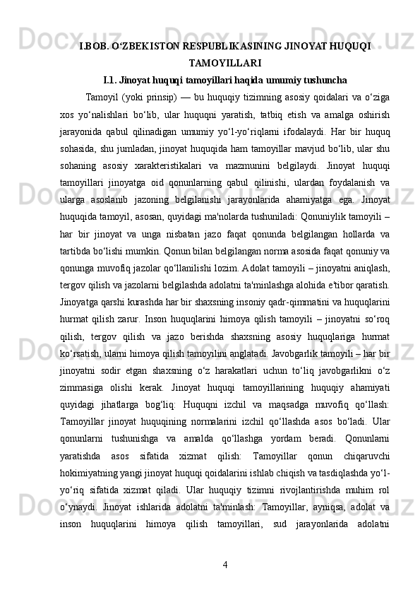 I.BOB. O ZBEKISTON RESPUBLIKASINING JINOYAT HUQUQIʻ
TAMOYILLARI
I.1. Jinoyat huquqi tamoyillari haqida umumiy tushuncha
Tamoyil   (yoki   prinsip)   —   bu   huquqiy   tizimning   asosiy   qoidalari   va   o‘ziga
xos   yo‘nalishlari   bo‘lib,   ular   huquqni   yaratish,   tatbiq   etish   va   amalga   oshirish
jarayonida   qabul   qilinadigan   umumiy   yo‘l-yo‘riqlarni   ifodalaydi.   Har   bir   huquq
sohasida,  shu jumladan, jinoyat  huquqida ham tamoyillar  mavjud bo‘lib, ular  shu
sohaning   asosiy   xarakteristikalari   va   mazmunini   belgilaydi.   Jinoyat   huquqi
tamoyillari   jinoyatga   oid   qonunlarning   qabul   qilinishi,   ulardan   foydalanish   va
ularga   asoslanib   jazoning   belgilanishi   jarayonlarida   ahamiyatga   ega.   Jinoyat
huquqida tamoyil, asosan, quyidagi ma'nolarda tushuniladi: Qonuniylik tamoyili –
har   bir   jinoyat   va   unga   nisbatan   jazo   faqat   qonunda   belgilangan   hollarda   va
tartibda bo‘lishi mumkin. Qonun bilan belgilangan norma asosida faqat qonuniy va
qonunga muvofiq jazolar qo‘llanilishi lozim. Adolat tamoyili – jinoyatni aniqlash,
tergov qilish va jazolarni belgilashda adolatni ta'minlashga alohida e'tibor qaratish.
Jinoyatga qarshi kurashda har bir shaxsning insoniy qadr-qimmatini va huquqlarini
hurmat   qilish   zarur.   Inson   huquqlarini   himoya   qilish   tamoyili   –   jinoyatni   so‘roq
qilish,   tergov   qilish   va   jazo   berishda   shaxsning   asosiy   huquqlariga   hurmat
ko‘rsatish, ularni himoya qilish tamoyilini anglatadi. Javobgarlik tamoyili – har bir
jinoyatni   sodir   etgan   shaxsning   o‘z   harakatlari   uchun   to‘liq   javobgarlikni   o‘z
zimmasiga   olishi   kerak.   Jinoyat   huquqi   tamoyillarining   huquqiy   ahamiyati
quyidagi   jihatlarga   bog‘liq:   Huquqni   izchil   va   maqsadga   muvofiq   qo‘llash:
Tamoyillar   jinoyat   huquqining   normalarini   izchil   qo‘llashda   asos   bo‘ladi.   Ular
qonunlarni   tushunishga   va   amalda   qo‘llashga   yordam   beradi.   Qonunlarni
yaratishda   asos   sifatida   xizmat   qilish:   Tamoyillar   qonun   chiqaruvchi
hokimiyatning yangi jinoyat huquqi qoidalarini ishlab chiqish va tasdiqlashda yo‘l-
yo‘riq   sifatida   xizmat   qiladi.   Ular   huquqiy   tizimni   rivojlantirishda   muhim   rol
o‘ynaydi.   Jinoyat   ishlarida   adolatni   ta'minlash:   Tamoyillar,   ayniqsa,   adolat   va
inson   huquqlarini   himoya   qilish   tamoyillari,   sud   jarayonlarida   adolatni
4 