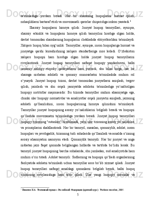ta'minlashga   yordam   beradi.   Har   bir   shaxsning   huquqlarini   hurmat   qilish,
nohaqliklarni bartaraf etish va muvozanatli qarorlar chiqarishga imkon yaratadi. 1
Shaxsiy   huquqlarni   himoya   qilish:   Jinoyat   huquqi   tamoyillari,   ayniqsa,
shaxsiy   erkinlik   va   huquqlarni   himoya   qilish   tamoyilini   hisobga   olgan   holda,
davlat tomonidan shaxslarning huquqlarini cheklashda ehtiyotkorlikni ta'minlaydi.
Xalqaro huquq bilan uyg‘unlik: Tamoyillar, ayniqsa, inson huquqlariga hurmat va
jinoyatga   qarshi   kurashishning   xalqaro   standartlariga   mos   keladi.   O‘zbekiston
xalqaro   huquqni   ham   hisobga   olgan   holda   jinoyat   huquqi   tamoyillarini
rivojlantiradi.   Jinoyat   huquqi   tamoyillari   nafaqat   huquqiy   yondashuvni,   balki
umumiy   axloqiy-etiqodiy   qadriyatlarni   ham   yoritadi,   shu   bilan   birga,   har   bir
shaxsga   nisbatan   adolatli   va   qonuniy   munosabatni   ta'minlashda   muhim   rol
o‘ynaydi.   Jinoyat   huquqi   tizimi,   davlat   tomonidan   jinoyatlarni   aniqlash,   tergov
qilish,   jazolash   va   shu   orqali   jamiyatda   adolatni   ta'minlashga   yo‘naltirilgan
huquqiy   institutlar   majmuasidir.   Bu   tizimda   tamoyillar   muhim   ahamiyatga   ega,
chunki ular huquqiy normativlar va amaliyotlar orqali jinoyatni aniqlash, jazoning
adolatli   qo‘llanilishini,   inson   huquqlarining   himoya   qilinishini   ta'minlaydi.
Tamoyillar   jinoyat   huquqining   asosiy   yo‘nalishlarini   belgilab   beradi   va   huquqni
qo‘llashda   muvozanatni   ta'minlashga   yordam   beradi.   Jinoyat   huquqi   tamoyillari
huquqiy tizimning "sutunlari" hisoblanadi, ya'ni ular tizimning asosiy yo‘nalishlari
va prinsiplarini shakllantiradi. Har bir tamoyil, masalan, qonuniylik, adolat, inson
huquqlari va javobgarlik, tizimning turli sohalarida qo‘llaniladi va amalda o‘zining
asosiy   ahamiyatini   namoyon   etadi.   Qonuniylik   tamoyili:   Har   bir   jinoyat   va   unga
nisbatan   jazo   faqat   qonunda   belgilangan   hollarda   va   tartibda   bo‘lishi   kerak.   Bu
tamoyil jinoyat huquqining barcha sohalarida, shu jumladan, sud amaliyotida ham
muhim o‘rin tutadi.   Adolat tamoyili: Sudlarning va huquqni qo‘llash organlarining
faoliyatida adolatni ta'minlash uchun tamoyillar asos bo‘lib xizmat qiladi.   Jinoyat
huquqi   tamoyillari   nafaqat   amaldagi   qonunlarni   belgilab   beradi,   balki   huquq
tizimining   rivojlanishiga   ham   ta'sir   qiladi.   Ular   yangi   huquqiy   normalar   va
1
 Пикалов И.А. Уголовный процесс Российской Федерации (краткий курс): Учебное пособие, 2005.
5 