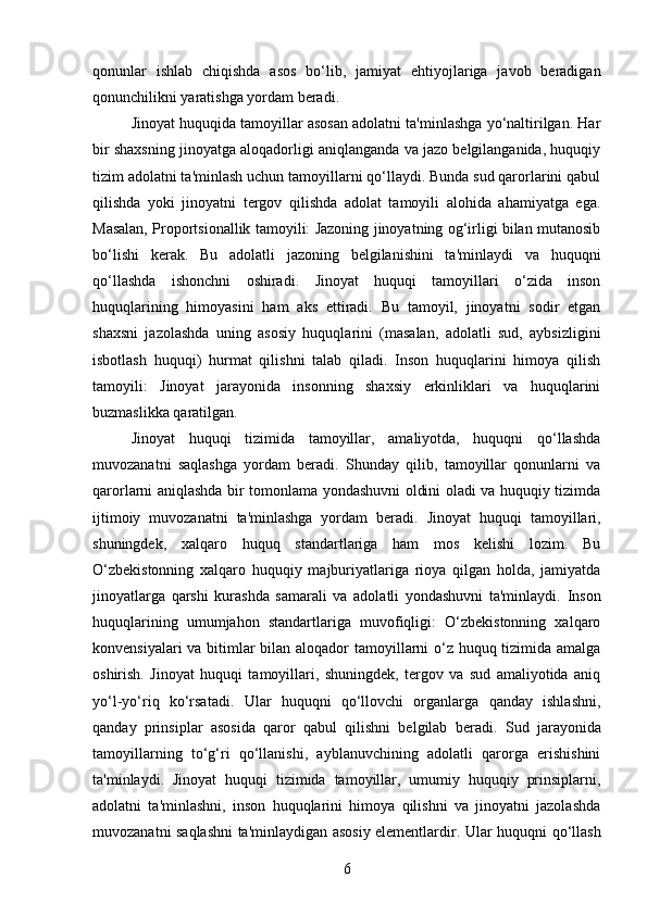 qonunlar   ishlab   chiqishda   asos   bo‘lib,   jamiyat   ehtiyojlariga   javob   beradigan
qonunchilikni yaratishga yordam beradi.
Jinoyat huquqida tamoyillar asosan adolatni ta'minlashga yo‘naltirilgan. Har
bir shaxsning jinoyatga aloqadorligi aniqlanganda va jazo belgilanganida, huquqiy
tizim adolatni ta'minlash uchun tamoyillarni qo‘llaydi. Bunda sud qarorlarini qabul
qilishda   yoki   jinoyatni   tergov   qilishda   adolat   tamoyili   alohida   ahamiyatga   ega.
Masalan, Proportsionallik tamoyili: Jazoning jinoyatning og‘irligi bilan mutanosib
bo‘lishi   kerak.   Bu   adolatli   jazoning   belgilanishini   ta'minlaydi   va   huquqni
qo‘llashda   ishonchni   oshiradi.   Jinoyat   huquqi   tamoyillari   o‘zida   inson
huquqlarining   himoyasini   ham   aks   ettiradi.   Bu   tamoyil,   jinoyatni   sodir   etgan
shaxsni   jazolashda   uning   asosiy   huquqlarini   (masalan,   adolatli   sud,   aybsizligini
isbotlash   huquqi)   hurmat   qilishni   talab   qiladi.   Inson   huquqlarini   himoya   qilish
tamoyili:   Jinoyat   jarayonida   insonning   shaxsiy   erkinliklari   va   huquqlarini
buzmaslikka qaratilgan.
Jinoyat   huquqi   tizimida   tamoyillar,   amaliyotda,   huquqni   qo‘llashda
muvozanatni   saqlashga   yordam   beradi.   Shunday   qilib,   tamoyillar   qonunlarni   va
qarorlarni aniqlashda bir tomonlama yondashuvni oldini oladi va huquqiy tizimda
ijtimoiy   muvozanatni   ta'minlashga   yordam   beradi.   Jinoyat   huquqi   tamoyillari,
shuningdek,   xalqaro   huquq   standartlariga   ham   mos   kelishi   lozim.   Bu
O‘zbekistonning   xalqaro   huquqiy   majburiyatlariga   rioya   qilgan   holda,   jamiyatda
jinoyatlarga   qarshi   kurashda   samarali   va   adolatli   yondashuvni   ta'minlaydi.   Inson
huquqlarining   umumjahon   standartlariga   muvofiqligi:   O‘zbekistonning   xalqaro
konvensiyalari  va bitimlar bilan aloqador  tamoyillarni o‘z huquq tizimida amalga
oshirish.   Jinoyat   huquqi   tamoyillari,   shuningdek,   tergov   va   sud   amaliyotida   aniq
yo‘l-yo‘riq   ko‘rsatadi.   Ular   huquqni   qo‘llovchi   organlarga   qanday   ishlashni,
qanday   prinsiplar   asosida   qaror   qabul   qilishni   belgilab   beradi.   Sud   jarayonida
tamoyillarning   to‘g‘ri   qo‘llanishi,   ayblanuvchining   adolatli   qarorga   erishishini
ta'minlaydi.   Jinoyat   huquqi   tizimida   tamoyillar,   umumiy   huquqiy   prinsiplarni,
adolatni   ta'minlashni,   inson   huquqlarini   himoya   qilishni   va   jinoyatni   jazolashda
muvozanatni saqlashni ta'minlaydigan asosiy elementlardir.   Ular huquqni qo‘llash
6 