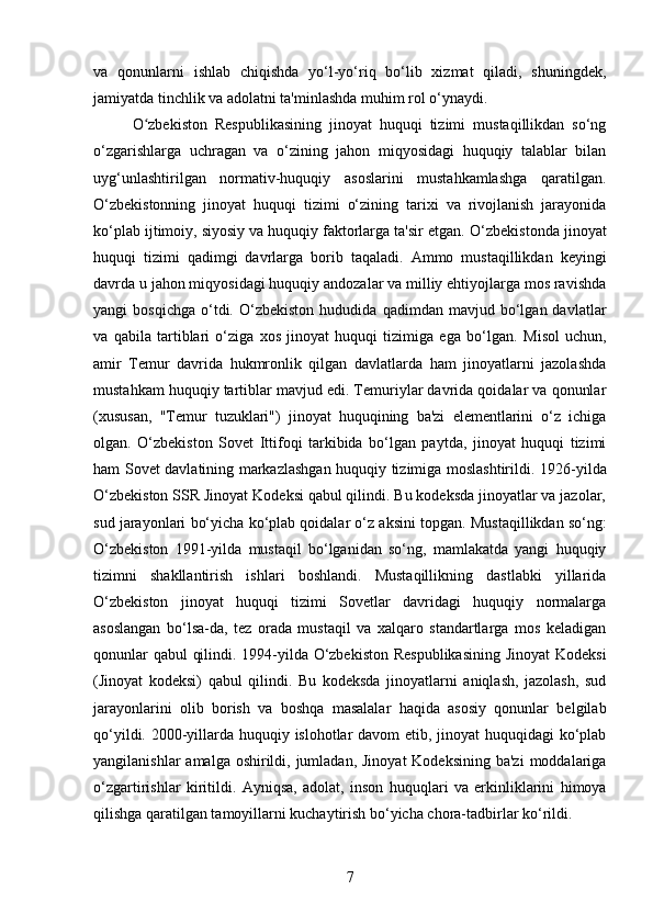 va   qonunlarni   ishlab   chiqishda   yo‘l-yo‘riq   bo‘lib   xizmat   qiladi,   shuningdek,
jamiyatda tinchlik va adolatni ta'minlashda muhim rol o‘ynaydi.
O zbekiston   Respublikasining   jinoyat   huquqi   tizimi   mustaqillikdan   so‘ngʻ
o‘zgarishlarga   uchragan   va   o‘zining   jahon   miqyosidagi   huquqiy   talablar   bilan
uyg‘unlashtirilgan   normativ-huquqiy   asoslarini   mustahkamlashga   qaratilgan.
O‘zbekistonning   jinoyat   huquqi   tizimi   o‘zining   tarixi   va   rivojlanish   jarayonida
ko‘plab ijtimoiy, siyosiy va huquqiy faktorlarga ta'sir etgan.  O‘zbekistonda jinoyat
huquqi   tizimi   qadimgi   davrlarga   borib   taqaladi.   Ammo   mustaqillikdan   keyingi
davrda u jahon miqyosidagi huquqiy andozalar va milliy ehtiyojlarga mos ravishda
yangi   bosqichga   o‘tdi.   O‘zbekiston   hududida   qadimdan   mavjud  bo‘lgan  davlatlar
va   qabila   tartiblari   o‘ziga   xos   jinoyat   huquqi   tizimiga   ega   bo‘lgan.   Misol   uchun,
amir   Temur   davrida   hukmronlik   qilgan   davlatlarda   ham   jinoyatlarni   jazolashda
mustahkam huquqiy tartiblar mavjud edi. Temuriylar davrida qoidalar va qonunlar
(xususan,   "Temur   tuzuklari")   jinoyat   huquqining   ba'zi   elementlarini   o‘z   ichiga
olgan.   O‘zbekiston   Sovet   Ittifoqi   tarkibida   bo‘lgan   paytda,   jinoyat   huquqi   tizimi
ham Sovet davlatining markazlashgan huquqiy tizimiga moslashtirildi.   1926-yilda
O‘zbekiston SSR Jinoyat Kodeksi qabul qilindi. Bu kodeksda jinoyatlar va jazolar,
sud jarayonlari bo‘yicha ko‘plab qoidalar o‘z aksini topgan.  Mustaqillikdan so‘ng:
O‘zbekiston   1991-yilda   mustaqil   bo‘lganidan   so‘ng,   mamlakatda   yangi   huquqiy
tizimni   shakllantirish   ishlari   boshlandi.   Mustaqillikning   dastlabki   yillarida
O‘zbekiston   jinoyat   huquqi   tizimi   Sovetlar   davridagi   huquqiy   normalarga
asoslangan   bo‘lsa-da,   tez   orada   mustaqil   va   xalqaro   standartlarga   mos   keladigan
qonunlar qabul qilindi. 1994-yilda O‘zbekiston Respublikasining Jinoyat Kodeksi
(Jinoyat   kodeksi)   qabul   qilindi.   Bu   kodeksda   jinoyatlarni   aniqlash,   jazolash,   sud
jarayonlarini   olib   borish   va   boshqa   masalalar   haqida   asosiy   qonunlar   belgilab
qo‘yildi. 2000-yillarda huquqiy islohotlar  davom  etib, jinoyat  huquqidagi  ko‘plab
yangilanishlar  amalga oshirildi, jumladan, Jinoyat  Kodeksining ba'zi  moddalariga
o‘zgartirishlar   kiritildi.   Ayniqsa,   adolat,   inson   huquqlari   va   erkinliklarini   himoya
qilishga qaratilgan tamoyillarni kuchaytirish bo‘yicha chora-tadbirlar ko‘rildi.
7 