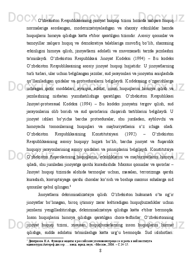 O‘zbekiston   Respublikasining   jinoyat   huquqi   tizimi   hozirda   xalqaro   huquq
normalariga   asoslangan,   modernizatsiyalashgan   va   shaxsiy   erkinliklar   hamda
huquqlarni   himoya   qilishga   katta   e'tibor   qaratilgan   tizimdir.   Asosiy   qonunlar   va
tamoyillar   xalqaro   huquq   va   demokratiya   talablariga   muvofiq   bo‘lib,   shaxsning
erkinligini   himoya   qilish,   jinoyatlarni   adolatli   va   muvozanatli   tarzda   jazolashni
ta'minlaydi.   O‘zbekiston   Respublikasi   Jinoyat   Kodeksi   (1994)   –   Bu   kodeks
O‘zbekiston   Respublikasining   asosiy   jinoyat   huquqi   hujjatidir.   U   jinoyatlarning
turli turlari, ular uchun belgilangan jazolar, sud jarayonlari va jinoyatni aniqlashda
qo‘llaniladigan   qoidalar   va   protseduralarni   belgilaydi.   Kodeksning   o‘zgarishlarga
uchragan   qator   moddalari,   ayniqsa,   adolat,   inson   huquqlarini   himoya   qilish   va
jazolashning   nisbatan   yumshatilishiga   qaratilgan.   O‘zbekiston   Respublikasi
Jinoyat-protsessual   Kodeksi   (1994)   –   Bu   kodeks   jinoyatni   tergov   qilish,   sud
jarayonlarini   olib   borish   va   sud   qarorlarini   chiqarish   tartiblarini   belgilaydi.   U
jinoyat   ishlari   bo‘yicha   barcha   protseduralar,   shu   jumladan,   ayblovchi   va
himoyachi   tomonlarning   huquqlari   va   majburiyatlarini   o‘z   ichiga   oladi.
O‘zbekiston   Respublikasining   Konstitutsiyasi   (1992)   –   O‘zbekiston
Respublikasining   asosiy   huquqiy   hujjati   bo‘lib,   barcha   jinoyat   va   fuqarolik
huquqiy   jarayonlarining   asosiy   qoidalari   va   prinsiplarini   belgilaydi.   Konstitutsiya
O‘zbekiston   fuqarolarining   huquqlarini,   erkinliklarini   va   majburiyatlarini   himoya
qiladi, shu jumladan jinoyatga qarshi kurashishda. Maxsus qonunlar va qarorlar –
Jinoyat   huquqi   tizimida   alohida   tarmoqlar   uchun,   masalan,   terrorizmga   qarshi
kurashish,   korruptsiyaga   qarshi   choralar   ko‘rish   va   boshqa   maxsus   sohalarga   oid
qonunlar qabul qilingan. 2
Jinoyatlarni   dekriminalizatsiya   qilish:   O‘zbekiston   hukumati   o‘ta   og‘ir
jinoyatlar   bo‘lmagan,   biroq   ijtimoiy   zarar   keltiradigan   huquqbuzarliklar   uchun
jazolarni   yengillashtirishga,   dekriminalizatsiya   qilishga   katta   e'tibor   bermoqda.
Inson   huquqlarini   himoya   qilishga   qaratilgan   chora-tadbirlar:   O‘zbekistonning
jinoyat   huquqi   tizimi,   xususan,   huquqbuzarlarning   inson   huquqlarini   hurmat
qilishga,   sudda   adolatni   ta'minlashga   katta   urg‘u   bermoqda.   Sud   islohotlari:
2
 Дмитриева Н.А. Функция защиты в российском уголовном процессе и роль в ней института 
адвокатуры.Автореф.диссер. … канд. юрид. наук. –Москва, 2006. – С.14-15.
8 