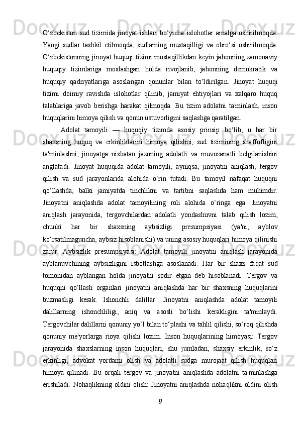 O‘zbekiston   sud   tizimida   jinoyat   ishlari   bo‘yicha   islohotlar   amalga   oshirilmoqda.
Yangi   sudlar   tashkil   etilmoqda,   sudlarning   mustaqilligi   va   obro‘si   oshirilmoqda.
O‘zbekistonning jinoyat huquqi tizimi mustaqillikdan keyin jahonning zamonaviy
huquqiy   tizimlariga   moslashgan   holda   rivojlanib,   jahonning   demokratik   va
huquqiy   qadriyatlariga   asoslangan   qonunlar   bilan   to‘ldirilgan.   Jinoyat   huquqi
tizimi   doimiy   ravishda   islohotlar   qilinib,   jamiyat   ehtiyojlari   va   xalqaro   huquq
talablariga   javob   berishga   harakat   qilmoqda.   Bu   tizim   adolatni   ta'minlash,   inson
huquqlarini himoya qilish va qonun ustuvorligini saqlashga qaratilgan.
Adolat   tamoyili   —   huquqiy   tizimda   asosiy   prinsip   bo‘lib,   u   har   bir
shaxsning   huquq   va   erkinliklarini   himoya   qilishni,   sud   tizimining   shaffofligini
ta'minlashni,   jinoyatga   nisbatan   jazoning   adolatli   va   muvozanatli   belgilanishini
anglatadi.   Jinoyat   huquqida   adolat   tamoyili,   ayniqsa,   jinoyatni   aniqlash,   tergov
qilish   va   sud   jarayonlarida   alohida   o‘rin   tutadi.   Bu   tamoyil   nafaqat   huquqni
qo‘llashda,   balki   jamiyatda   tinchlikni   va   tartibni   saqlashda   ham   muhimdir.
Jinoyatni   aniqlashda   adolat   tamoyilining   roli   alohida   o‘ringa   ega.   Jinoyatni
aniqlash   jarayonida,   tergovchilardan   adolatli   yondashuvni   talab   qilish   lozim,
chunki   har   bir   shaxsning   aybsizligi   presumpsiyasi   (ya'ni,   ayblov
ko‘rsatilmaguncha, aybsiz hisoblanishi) va uning asosiy huquqlari himoya qilinishi
zarur.   Aybsizlik   presumpsiyasi:   Adolat   tamoyili   jinoyatni   aniqlash   jarayonida
ayblanuvchining   aybsizligini   isbotlashga   asoslanadi.   Har   bir   shaxs   faqat   sud
tomonidan   ayblangan   holda   jinoyatni   sodir   etgan   deb   hisoblanadi.   Tergov   va
huquqni   qo‘llash   organlari   jinoyatni   aniqlashda   har   bir   shaxsning   huquqlarini
buzmasligi   kerak.   Ishonchli   dalillar:   Jinoyatni   aniqlashda   adolat   tamoyili
dalillarning   ishonchliligi,   aniq   va   asosli   bo‘lishi   kerakligini   ta'minlaydi.
Tergovchilar dalillarni qonuniy yo‘l bilan to‘plashi va tahlil qilishi, so‘roq qilishda
qonuniy   me'yorlarga   rioya   qilishi   lozim.   Inson   huquqlarining   himoyasi:   Tergov
jarayonida   shaxslarning   inson   huquqlari,   shu   jumladan,   shaxsiy   erkinlik,   so‘z
erkinligi,   advokat   yordami   olish   va   adolatli   sudga   murojaat   qilish   huquqlari
himoya   qilinadi.   Bu   orqali   tergov   va   jinoyatni   aniqlashda   adolatni   ta'minlashga
erishiladi.   Nohaqlikning  oldini   olish:   Jinoyatni  aniqlashda  nohaqlikni  oldini   olish
9 