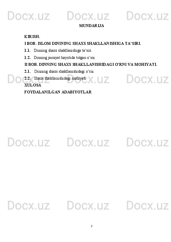 MUNDARIJA
KIRISH.
I BOB.  ISLOM  DININING SHAXS SHAKLLANISHIGA TA’SIRI.
1.1. Dinning shaxs shakllanishiga ta’siri .
1.2. Dinning jamiyat hayotida tutgan o’rni.
         II BOB.  DINNING SHAXS SHAKLLANISHIDAGI O’RNI VA MOHIYATI.
2.1.     Dinning shaxs shakllanishidagi o’rni.
2.2. Shaxs shakllanishidagi mohiyati.
XULOSA
FOYDALANILGAN ADABIYOTLAR
2 