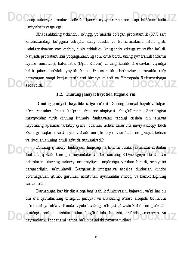 uning   axloqiy   normalari   turtki   bo’lganini   aytgan   nemis   sosiologi   M.Veber   katta
ilmiy ahamiyatga ega 
Xristianlikning  uchinchi, so’nggi  yo’nalishi  bo’lgan protestantlik (XVI  asr)
katolisizmdagi   ko’pgina   ortiqcha   diniy   ibodat   va   ko’rsatmalarini   isloh   qilib,
indulgensiyadan   voz   kechib,   diniy   erkinlikni   keng   joriy   etishga   muvaffaq   bo’ldi.
Natijada protestantlikni yoqlaganlarning soni ortib bordi, uning lyuteranlik (Martin
Lyuter   nomidan),   kalvinistik   (Djon   Kalvin)   va   anglikanlik   cherkovlari   vujudga
kelib   jahon   bo’ylab   yoyilib   ketdi.   Protestantlik   cherkovlari   jamiyatda   ro’y
berayotgan   yangi   burjua   tartiblarni   himoya   qilardi   va   Yevropada   Refermasiyaga
asos soldi.
1.2. Dinning jamiyat hayotida tutgan o’rni
Dinning jamiyat   hayotida tutgan o’rni   .Dinning jamiyat hayotida tutgan
o’rni   masalasi   bilan   ko’proq   din   sosiologiyasi   shug’ullanadi.   Sosiologiya
mavqyeidan   turib   dinning   ijtimoiy   funksiyalari   tadqiqi   etishda   din   jamiyat
hayotining   ajralmas   tarkibiy   qismi,   odamlar   uchun   zarur   ma’naviy-axloqiy   kuch
ekanligi nuqtai nazardan yondashadi, uni ijtimoiy munosabatlarning vujud kelishi
va rivojlanishining omili sifatida tushuntiradi2. 
Dinning   ijtimoiy   funksiyasi   haqidagi   ta’limotni   funksiyaanalizm   nisbatan
faol tadqiq etadi. Uning namoyandalaridan biri sosiolog E.Dyurkgeyn fikricha din
odamlarda   ularning   axloqiy   umumiyligini   anglashga   yordam   beradi,   jamiyatni
barqarorligini   ta’minlaydi.   Barqarorlik   integrasiya   asosida   dindorlar,   dindor
bo’lmaganlar,   ijtimoi   guruhlar,   institutlar,   uyushmalar   ittifoqi   va   hamkorligining
samarasidir. 
Darhaqiqat, har bir din aloqa bog’lashlik funksiyasini bajaradi, ya’ni har bir
din   o’z   qavmlarining   birligini,   jamiyat   va   shaxsning   o’zaro   aloqada   bo’lishini
ta’minlashga intiladi. Bunda u yoki bu dinga e’tiqod qiluvchi kishilarning o’z 24  
dinidagi   boshqa   kishilar   bilan   bog’liqlikda   bo’lishi,   urf-odat,   marosim   va
bayramlarni, ibodatlarni jamoa bo’lib bajarishi nazarda tutiladi. 
11 