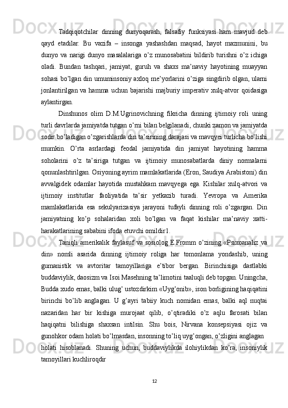 Tadqiqotchilar   dinning   dunyoqarash,   falsafiy   funksiyasi   ham   mavjud   deb
qayd   etadilar.   Bu   vazifa   –   insonga   yashashdan   maqsad,   hayot   mazmunini,   bu
dunyo   va   narigi   dunyo   masalalariga   o’z   munosabatini   bildirib   turishni   o’z   ichiga
oladi.   Bundan   tashqari,   jamiyat,   guruh   va   shaxs   ma’naviy   hayotining   muayyan
sohasi bo’lgan din umuminsoniy axloq me’yorlarini o’ziga singdirib olgan, ularni
jonlantirilgan va hamma  uchun bajarishi  majburiy imperativ xulq-atvor  qoidasiga
aylantirgan. 
Dinshunos   olim   D.M.Ugrinovichning   fikricha   dinning   ijtimoiy   roli   uning
turli davrlarda jamiyatda tutgan o’rni bilan belgilanadi, chunki zamon va jamiyatda
sodir bo’ladigan o’zgarishlarda din ta’sirining darajasi va mavqyei turlicha bo’lishi
mumkin.   O’rta   asrlardagi   feodal   jamiyatida   din   jamiyat   hayotining   hamma
soholarini   o’z   ta’siriga   tutgan   va   ijtimoiy   munosabatlarda   diniy   normalarni
qonunlashtirilgan. Osiyoning ayrim mamlakatlarida (Eron, Saudiya Arabistoni) din
avvalgidek   odamlar   hayotida   mustahkam   mavqyega   ega.   Kishilar   xulq-atvori   va
ijtimoiy   institutlar   faoliyatida   ta’sir   yetkazib   turadi.   Yevropa   va   Amerika
mamlakatlarida   esa   sekulyarizasiya   jarayoni   tufayli   dinning   roli   o’zgargan.   Din
jamiyatning   ko’p   sohalaridan   xoli   bo’lgan   va   faqat   kishilar   ma’naviy   xatti-
harakatlarining sababini ifoda etuvchi omildir1. 
Taniqli   amerikalik   faylasuf   va   sosiolog   E.Fromm   o’zining   «Psixoanaliz   va
din»   nomli   asarida   dinning   ijtimoiy   roliga   har   tomonlama   yondashib,   uning
gumanistik   va   avtoritar   tamoyillariga   e’tibor   bergan.   Birinchisiga   dastlabki
buddaviylik, daosizm va Isoi Masehning ta’limotini taaluqli deb topgan. Uningcha,
Budda xudo emas, balki ulug’ ustozdirkim «Uyg’onib», ison borligining haqiqatini
birinchi   bo’lib   anglagan.   U   g’ayri   tabiiy   kuch   nomidan   emas,   balki   aql   nuqtai
nazaridan   har   bir   kishiga   murojaat   qilib,   o’qtiradiki   o’z   aqlu   farosati   bilan
haqiqatni   bilishiga   shaxsan   intilsin.   Shu   bois,   Nirvana   konsepsiyasi   ojiz   va
gunohkor odam holati bo’lmasdan, insonning to’liq uyg’ongan, o’zligini anglagan  
holati   hisoblanadi.   Shuning   uchun,   buddaviylikda   ilohiylikdan   ko’ra,   insoniylik
tamoyillari kuchliroqdir
12 
