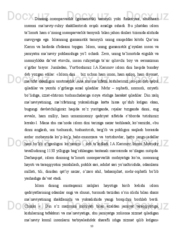 Dinning   insonparvarlik   (gumanistik)   tamoyili   yoki   funksiyasi,   shubhasiz
insonni   ma’naviy-ruhiy   shakllantirish   orqali   amalga   oshadi.   Bu   jihatdan   islom
ta’limoti ham o’zining insonparvarlik tamyoili bilan jahon dinlari tizimida alohida
mavqyega   ega.   Islomning   gumanistik   tamoyili   uning   muqaddas   kitobi   Qur’oni
Karim   va   hadisda   ifodasini   topgan.   Islom,   uning   gumanistik   g’oyalari   inson   va
jamiyatni   ma’naviy   poklanishiga   yo’l   ochadi.   Zero,   uning   ta’limotida   ezgulik   va
insoniylikka   da’vat   etuvchi,   inson   ruhiyatiga   ta’sir   qiluvchi   boy   va   sermazmun
o’gitlar   bisyor.   Jumladan,   Yurtboshimiz   I.A.Karimov   islom   dini   haqida   bunday
deb  yozgan   edilar:   «Islom   dini…  biz   uchun  ham   imon,  ham   axloq,   ham   diyonat,
ma’rifat ekanligini unutmaylik. Ana shu ma’rifatni kishilarimiz jon-jon deb qabul
qiladilar   va   yaxshi   o’gitlarga   amal   qiladilar.   Mehr   –   oqibatli,   nomusli,   oriyatli
bo’lishga,   izzat-ehtirom   tushunchalariga   rioya   etishga   harakat   qiladilar.   Din   xalq
ma’naviyatining,   ma’rifatining   yuksalishiga   katta   hissa   qo’shib   kelgan   ekan,
bugungi   davlatchiligimiz   haqida   so’z   yuritganda,   rejalar   tuzganda   dinni,   eng
avvalo,   ham   milliy,   ham   umuminsoniy   qadriyat   sifatida   e’tiborda   tutishimiz
kerak»1.   Mana   shu   ma’noda   islom   dini   tarixiga   nazar   tashlasak,   ko’ramizki,   «bu
dinni   anglash,   uni   tushunish,   tushuntirish,   targ’ib   va   pokligini   saqlash   borasida
asrlar   mobaynida   ko’p-ko’p   bahs-munozara   va   tortishuvlar,   hatto   jangu-jadallar
ham   bo’lib   o’tganligini   ko’ramiz»   -   deb   ta’kidladi   I.A.Karimov   Imom   Motrudiy
tavalludining 1130 yilligiga bag’ishlangan tantanali marosimda so’zlagan nutqida.
Darhaqiqat,   islom   dinining   ta’limoti   insonparvarlik   mohiyatiga   ko’ra,   insonning
hayoti va taraqqiyotini yaxshilash, poklik sari, adolat sari yo’naltirishda, odamlarni
millati,   tili,   dinidan   qat’iy   nazar,   o’zaro   ahil,   bahamjihat,   mehr-oqibatli   bo’lib
yashashga da’vat etadi. 
Islom   dining   mintaqamiz   xalqlari   hayotiga   kirib   kelishi   islom
qadriyatlarining odamlar ongi va shuuri, turmush tarzidan o’rin olishi bilan shaxs
ma’naviyatining   shakllanishi   va   yuksalishida   yangi   bosqichni   boshlab   berdi.
Chunki   «..   Din   o’z   mazmuni   mohiyati   bilan   azaldan   jamiyat   taraqqiyotiga,
kishilarning   tafakkuri   va   ma’naviyatiga,   shu   jamiyatga   xolisona   xizmat   qiladigan
ma’naviy   komil   insonlarni   tarbiyalashdek   sharafli   ishga   xizmat   qilib   kelgan»
13 