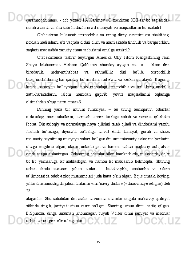 qaratmoqchiman», - deb yozadi I.A.Karimov «O’zbekiston XXI asr bo’sag’asida»
nomli asarida va shu kabi hodisalarni asl mohiyati va maqsadlarini ko’rsatadi1. 
O’zbekiston   hukumati   terrorchilik   va   uning   diniy   eksterimizm   shaklidagi
noxush hodisalarni o’z vaqtida oldini olish va mamlakatda tinchlik va barqarorlikni
saqlash maqsadida zaruriy chora tadbirlarni amalga oshirdi2. 
O’zbekistonda   tashrif   buyurgan   Amerika   Oliy   Islom   Kengashining   raisi
Shayx   Muhammad   Hishom   Qabboniy   shunday   aytgan   edi:   «…   Islom   dini
birodarlik,   mehr-muhabbat   va   rahmdillik   dini   bo’lib,   terrorchilik
buzg’unchilikning har qanday ko’rinishini rad etadi va keskin qoralaydi. Bugungi
kunda   namoyon   bo’layotgan   diniy   niqobdagi   terrorchilik   va   turli   buzg’unchilik
xatti-harakatlarini   islom   nomidan   gapirib,   yovuz   maqsadlarini   oqlashga
o’rinishdan o’zga narsa emas»3. 
Dinning   yana   bir   muhim   funksiyasi   –   bu   uning   boshqaruv,   odamlar
o’rtasidagi   munosabatlarni,   turmush   tarzini   tartibga   solish   va   nazorat   qilishdan
iborat. Din axloqiy va normalarga rioya qilishni talab qiladi va dindorlarni yaxshi
fazilatli   bo’lishga,   diyonatli   bo’lishga   da’vat   etadi.   Jamiyat,   guruh   va   shaxs
ma’naviy hayotining muayayn sohasi bo’lgan din umuminsoniy axloq ma’yorlarini
o’ziga   singdirib   olgan,   ularni   jonlantirgan   va   hamma   uchun   majburiy   xulq-atvor
qoidalarsiga anlantirgan. Odamning odamlar  bilan hamkorlikda, muloqotda, do’st
bo’lib   yashashiga   ko’maklashgan   va   hamon   ko’maklashib   kelmoqda.   Shuning
uchun   dinda   xususan,   jahon   dinlari   –   buddaviylik,   xristianlik   va   islom
ta’limotlarida odob-axloq muammolari juda katta o’rin olgan. Bejis emaski keyingi
yillar dinshunosligida jahon dinlarini «ma’naviy dinlar» («duxovn ы ye religii») deb
28  
ataganlar.   Shu   sababdan   din   asrlar   davomida   odamlar   ongida   ma’naviy   qadriyat
sifatida   singib,   jamiyat   uchun   zarur   bo’lgan.   Shuning   uchun   dinni   qattiq   qilgan.
B.Spinoza,   dinga   umuman   ishonmagan   buyuk   Volter   dinni   jamiyat   va   insonlar
uchun zarurligini e’tirof etganlar. 
15 