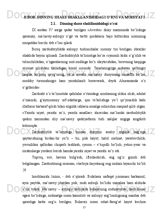 II BOB. DINNING SHAXS SHAKLLANISHIDAGI O’RNI VA MOHIYATI
2.1.    Dinning shaxs shakllanishidagi o’rni
IX   asrdan   IV   asrga   qadar   tuzilgan   «Avesto»   diniy   mazmunda   bo’lishiga
qaramay,   ma’naviy-axloqiy   o’git   va   tartib   qoidalarni   bajo   keltirishni   insonning
muqaddas burchi deb e’lon qiladi. 
Biroq   zardushtiylikda   axloqiy   tushunchalar   insoniy   tus   berilgan   obrazlar
shaklida bayon qilinadi. Zardushtiylik ta’limotiga ko’ra «iymonli kishi o’g’rilik va
tolonchilikdan, o’zgaralarning mol-mulkiga ko’z olaytirishdan,  birovning haqqiga
xiyonat   qilishdan   tikiladigan   komil   insondir.   Tanalaringizga   nisbatan   qalbingiz
haqida   ko’proq   qayg’uring,   ya’ni   avvalo   ma’naviy   dunyoning   musaffo   bo’lsa,
moddiy   turmushingiz   ham   yaxshilanib   boraveradi,   deydi   Ahuramazda   o’z
o’gitlarida». 
Zardusht o’z ta’limotida qabilalar o’rtasidagi nizolarning oldini olish, adolat
o’rnanish,   g’ayriinsoniy   urf-odatlarga,   qon   to’kilishiga   yo’l   qo’ymaslik   kabi
illatlarni bartaraf qilish bilan ezgulik ishlarni amalga oshirishni maqsad qilib olgan.
«Yaxshi   niyat,   yaxshi   so’z,   yaxshi   amallar»   shioridan   ma’lumki   zardushtiylik
qadim   zamondan   oliy   ma’naviy   qadriyatlarni   turli   xalqlar   ongiga   singdirib
kelmoqda. 
Zardushtiylik   ta’limotiga   binoan   dunyoni   azaliy   ezgulik   bag’riga
qaytarishning   birdan-bir   yo’li   –   bu,   pok   hayot,   halol   mehnat,   yaratuvchilik,
yovuzlikni   qalbidan   chiqarib   tashlash,   iymon   –   e’tiqodli   bo’lish,   yetim-yesir   va
miskinlarga yordam berish hamda yaxshi niyat va yaxshi so’z edi. 
Tuproq,   suv,   havoni   bulg’ash,   ifloslantirish,   eng   og’ir   gunoh   deb
belgilangan. Zardushtning xususan, «tarbiya hayotning eng muhim tayanchi bo’lib
29 
hisoblanishi   lozim,   -   deb   o’qtiradi.   Bolalarni   nafaqat   jismonan   barkamol,
ayni   paytda,   ma’naviy   jihatdan   pok,   xush   axloqli   bo’lishi   masalasi   ham   alohida
o’rin   tutadi.   Ma’naviy   –   axloqiy   tarbiyada   bolalarning   mehnatsevar,   kasb-hunar
egasi bo’lishiga, mehnatga inson kamoloti va axloqiy sog’lomligining manbai deb
qarashga   katta   urg’u   berilgan.   Bularsiz   inson   rohat-farog’at   hayot   kechira
17 