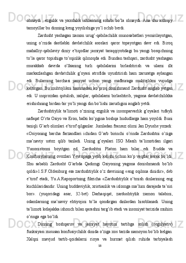 olmaydi.,   ezgulik   va   yaxshilik   ishlarining   sohibi   bo’la   olmaydi.   Ana   shu   axloqiy
tamoyillar bu dinning keng yoyilishiga yo’l ochib berdi. 
Zardusht  yashagan  zamon  urug’-qabilachilik  munosabatlari  yemirilayotgan,
uning   o’rnida   dastlabki   davlatchilik   asoslari   qaror   topayotgan   davr   edi.   Biroq
mahalliy-qabilaviy   diniy   e’tiqodlar   jamiyat   taraqqiyotidagi   bu   yangi   bosqichning
to’la qaror topishiga to’sqinlik qilmoqda edi. Bundan tashqari, zardusht yashagan
murakkab   davrda   o’lkaning   turli   qabilalarini   birlashtirish   va   ularni   ilk
markazlashgan   davlatchilik   g’oyasi   atrofida   uyushtirish   ham   zaruratga   aylangan
edi.   Bularning   barchasi   jamiyat   uchun   yangi   mafkuraga   muhtojlikni   vujudga
keltirgan. Bu muhtojlikni hammadan ko’proq donishmand Zardusht anglab yetgan
edi.   U   inqirozdan   qutulish,   xalqlar,   qabilalarni   birlashtirib,   yagona   davlatchilikka
erishishning birdan-bir yo’li yangi din bo’lishi zarurligini anglab yetdi. 
Zardushtiylik   ta’limoti   o’zining   ezgulik   va   insonparvarlik   g’oyalari   tufayli
nafaqat O’rta Osiyo va Eron, balki ko’pgina boshqa hududlarga ham yoyildi. Buni
taniqli G’arb olimlari e’tirof qilganlar. Jumladan fransuz olimi Jan Dyushe yozadi:
«Osiyoning   barcha   farzandlari   ichidan   G’arb   birinchi   o’rinda   Zardushtni   o’ziga
ma’naviy   ustoz   qilib   tanladi.   Uning   g’oyalari   ISO   Masih   ta’limotidan   ilgari
Yunonistonni   boyitgan   ed.   Zardushtni   Platon   ham   bilar   edi.   Budda   va
Konfusiylarning ovozlari Yevropaga yetib kelishi uchun ko’p vaqtlar kerak bo’ldi.
Shu   sababli   Zardusht   G’arbda   Qadimgi   Osiyoning   yagona   donishmandi   bo’lib
qoldi»1.S.F.Oldenburg esa  zardushtiylik o’z davrining «eng oqilona dinidir», deb
e’tirof   etadi,   Yu.A.Rapoportning   fikricha   «Zardushtiylik   o’tmish   dinlarining   eng
kuchlilaridandir. Uning buddaviylik, xristianlik va islomga ma’lum darajada ta’siri
bor».   (yuqoridagi   asar,   32-bet)   Darhaqiqat,   zardushtiylik   zamon   talabini,
odamlarning   ma’naviy   ehtiyojini   to’la   qondirgan   dinlardan   hisoblanadi.   Uning
ta’limoti kelajakka ishonch bilan qarashni targ’ib etadi va insoniyat tarixida muhim
o’ringa ega bo’ldi. 
Dinning   boshqaruv   va   jamiyat   hayotini   tartibga   solish   (regulyativ)
funksiyasi xususan konfusiychilik dinida o’ziga xos tarzda namoyon bo’lib kelgan.
Xalqni   mavjud   tartib-qoidalarni   rioya   va   hurmat   qilish   ruhida   tarbiyalash
18 