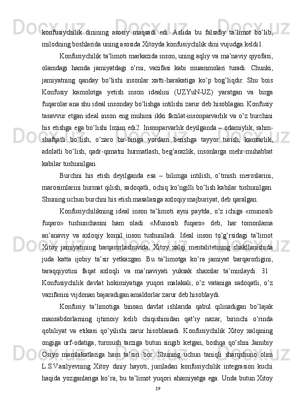 konfusiychilik   dinining   asosiy   maqsadi   edi.   Aslida   bu   falsafiy   ta’limot   bo’lib,
milodning boshlarida uning asosida Xitoyda konfusiychilik dini vujudga keldi1. 
Konfusiychilik ta’limoti markazida inson, uning aqliy va ma’naviy qiyofasi,
olamdagi   hamda   jamiyatdagi   o’rni,   vazifasi   kabi   muammolari   turadi.   Chunki,
jamiyatning   qanday   bo’lishi   insonlar   xatti-harakatiga   ko’p   bog’liqdir.   Shu   bois
Konfusiy   kamolotga   yetish   inson   idealini   (UZYuN-UZ)   yaratgan   va   birga
fuqarolar ana shu ideal insonday bo’lishga intilishi zarur deb hisoblagan. Konfusiy
tasavvur  etgan ideal  inson eng muhimi  ikki fazilat-insonparvarlik va o’z burchini
his etishga ega bo’lishi lozim edi2. Insonparvarlik deyilganda – odamiylik, rahm-
shafqatli   bo’lish,   o’zaro   bir-biriga   yordam   berishga   tayyor   turish,   kamtarlik,
adolatli   bo’lish,   qadr-qimatni   hurmatlash,   beg’arazlik,   insonlarga   mehr-muhabbat
kabilar tushunilgan. 
Burchni   his   etish   deyilganda   esa   –   bilimga   intilish,   o’tmish   meroslarini,
marosimlarini hurmat qilish, sadoqatli, ochiq ko’ngilli bo’lish kabilar tushunilgan.
Shuning uchun burchni his etish masalasiga axloqiy majburiyat, deb qaralgan. 
Konfusiychilikning   ideal   inson   ta’limoti   ayni   paytda,   o’z   ichiga   «munosib
fuqaro»   tushunchasini   ham   oladi.   «Munosib   fuqaro»   deb,   har   tomonlama
an’anaviy   va   axloqiy   komil   inson   tushuniladi.   Ideal   inson   to’g’rsidagi   ta’limot
Xitoy   jamiyatining   barqarorlashuvida,   Xitoy   xalqi   mentalitetining   shakllanishida
juda   katta   ijobiy   ta’sir   yetkazgan.   Bu   ta’limotga   ko’ra   jamiyat   barqarorligini,
taraqqiyotini   faqat   axloqli   va   ma’naviyati   yuksak   shaxslar   ta’minlaydi.   31  
Konfusiychilik   davlat   hokimiyatiga   yuqori   malakali,   o’z   vataniga   sadoqatli,   o’z
vazifasini vijdonan bajaradigan amaldorlar zarur deb hisoblaydi. 
Konfusiy   ta’limotiga   binoan   davlat   ishlarida   qabul   qilinadigan   bo’lajak
mansabdorlarning   ijtimoiy   kelib   chiqishinidan   qat’iy   nazar,   birinchi   o’rinda
qobiliyat   va   etikasi   qo’yilishi   zarur   hisoblanadi.   Konfusiychilik   Xitoy   xalqining
ongiga   urf-odatiga,   turmush   tarziga   butun   singib   ketgan,   boshqa   qo’shni   Janubiy
Osiyo   mamlakatlariga   ham   ta’siri   bor.   Shuning   uchun   taniqli   sharqshuno   olim
L.S.Vasilyevning   Xitoy   diniy   hayoti,   jumladan   konfusiychilik   integrasion   kuchi
haqida yozganlariga ko’ra, bu ta’limot yuqori ahamiyatga ega. Unda butun Xitoy
19 