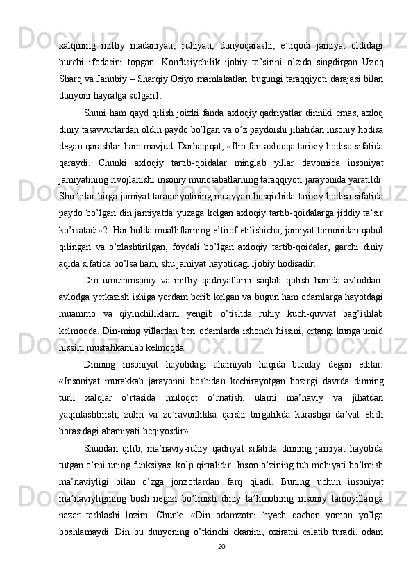 xalqining   milliy   madaniyati,   ruhiyati,   dunyoqarashi,   e’tiqodi   jamiyat   oldidagi
burchi   ifodasini   topgan.   Konfusiychilik   ijobiy   ta’sirini   o’zida   singdirgan   Uzoq
Sharq va Janubiy – Sharqiy Osiyo mamlakatlari bugungi taraqqiyoti darajasi bilan
dunyoni hayratga solgan1. 
Shuni ham  qayd qilish joizki fanda axloqiy qadriyatlar dinniki  emas, axloq
diniy tasavvurlardan oldin paydo bo’lgan va o’z paydoishi jihatidan insoniy hodisa
degan qarashlar ham mavjud. Darhaqiqat, «Ilm-fan axloqqa tarixiy hodisa sifatida
qaraydi.   Chunki   axloqiy   tartib-qoidalar   minglab   yillar   davomida   insoniyat
jamiyatining rivojlanishi insoniy munosabatlarning taraqqiyoti jarayonida yaratildi.
Shu bilar birga jamiyat taraqqiyotining muayyan bosqichida tarixiy hodisa sifatida
paydo bo’lgan din jamiyatda yuzaga kelgan axloqiy tartib-qoidalarga jiddiy ta’sir
ko’rsatadi»2. Har holda mualliflarning e’tirof etilishicha, jamiyat tomonidan qabul
qilingan   va   o’zlashtirilgan,   foydali   bo’lgan   axloqiy   tartib-qoidalar,   garchi   diniy
aqida sifatida bo’lsa ham, shu jamiyat hayotidagi ijobiy hodisadir. 
Din   umuminsoniy   va   milliy   qadriyatlarni   saqlab   qolish   hamda   avloddan-
avlodga yetkazish ishiga yordam berib kelgan va bugun ham odamlarga hayotdagi
muammo   va   qiyinchiliklarni   yengib   o’tishda   ruhiy   kuch-quvvat   bag’ishlab
kelmoqda. Din-ming yillardan beri odamlarda ishonch hissini, ertangi kunga umid
hissini mustahkamlab kelmoqda. 
Dinning   insoniyat   hayotidagi   ahamiyati   haqida   bunday   degan   edilar:
«Insoniyat   murakkab   jarayonni   boshidan   kechirayotgan   hozirgi   davrda   dinning
turli   xalqlar   o’rtasida   muloqot   o’rnatish,   ularni   ma’naviy   va   jihatdan
yaqinlashtirish,   zulm   va   zo’ravonlikka   qarshi   birgalikda   kurashga   da’vat   etish
borasidagi ahamiyati beqiyosdir». 
Shundan   qilib,   ma’naviy-ruhiy   qadriyat   sifatida   dinning   jamiyat   hayotida
tutgan o’rni uning funksiyasi ko’p qirralidir. Inson o’zining tub mohiyati bo’lmish
ma’naviyligi   bilan   o’zga   jonzotlardan   farq   qiladi.   Buning   uchun   insoniyat
ma’naviyligining   bosh   negizi   bo’lmish   diniy   ta’limotning   insoniy   tamoyillariga
nazar   tashlashi   lozim.   Chunki   «Din   odamzotni   hyech   qachon   yomon   yo’lga
boshlamaydi.   Din   bu   dunyoning   o’tkinchi   ekanini,   oxiratni   eslatib   turadi,   odam
20 