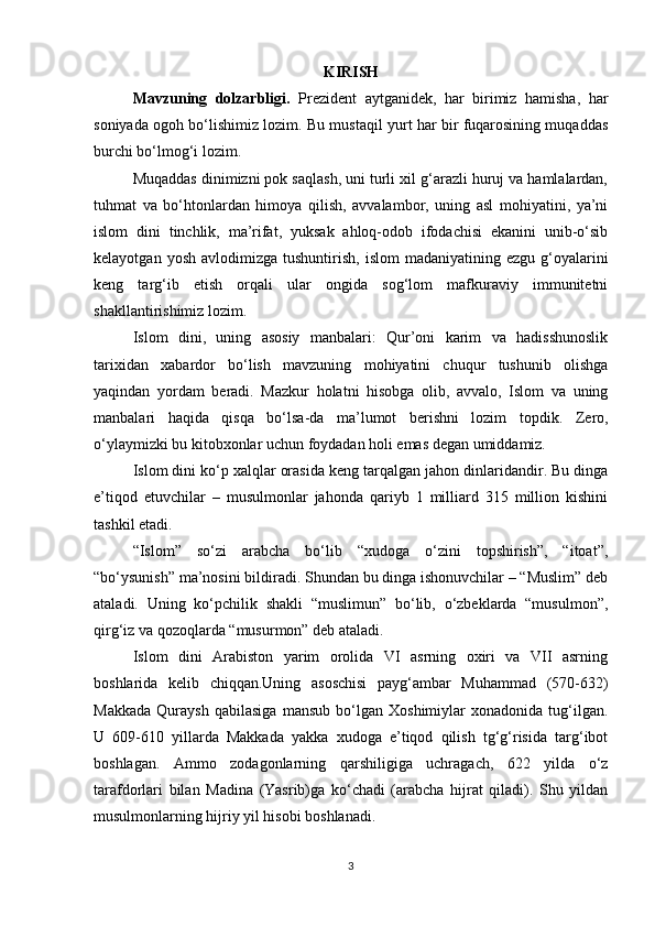 KIRISH
Mavzuning   dolzarbligi.   Prezident   aytganidek,   har   birimiz   hamisha,   har
soniyada ogoh bо‘lishimiz lozim. Bu mustaqil yurt har bir fuqarosining muqaddas
burchi bо‘lmog‘i lozim. 
Muqaddas dinimizni pok saqlash, uni turli xil g‘arazli huruj va hamlalardan,
tuhmat   va   bо‘htonlardan   himoya   qilish,   avvalambor,   uning   asl   mohiyatini,   ya’ni
islom   dini   tinchlik,   ma’rifat,   yuksak   ahloq-odob   ifodachisi   ekanini   unib-о‘sib
kelayotgan  yosh   avlodimizga   tushuntirish,  islom  madaniyatining  ezgu   g‘oyalarini
keng   targ‘ib   etish   orqali   ular   ongida   sog‘lom   mafkuraviy   immunitetni
shakllantirishimiz lozim.
Islom   dini,   uning   asosiy   manbalari:   Qur’oni   karim   va   hadisshunoslik
tarixidan   xabardor   bо‘lish   mavzuning   mohiyatini   chuqur   tushunib   olishga
yaqindan   yordam   beradi.   Mazkur   holatni   hisobga   olib,   avvalo,   Islom   va   uning
manbalari   haqida   qisqa   bо‘lsa-da   ma’lumot   berishni   lozim   topdik.   Zero,
о‘ylaymizki bu kitobxonlar uchun foydadan holi emas degan umiddamiz.
Islom dini kо‘p xalqlar orasida keng tarqalgan jahon dinlaridandir. Bu dinga
e’tiqod   etuvchilar   –   musulmonlar   jahonda   qariyb   1   milliard   315   million   kishini
tashkil etadi.
“Islom”   sо‘zi   arabcha   bо‘lib   “xudoga   о‘zini   topshirish”,   “itoat”,
“bо‘ysunish” ma’nosini bildiradi. Shundan bu dinga ishonuvchilar – “Muslim” deb
ataladi.   Uning   kо‘pchilik   shakli   “muslimun”   bо‘lib,   о‘zbeklarda   “musulmon”,
qirg‘iz va qozoqlarda “musurmon” deb ataladi.
Islom   dini   Arabiston   yarim   orolida   VI   asrning   oxiri   va   VII   asrning
boshlarida   kelib   chiqqan.Uning   asoschisi   payg‘ambar   Muhammad   (570-632)
Makkada   Quraysh   qabilasiga   mansub   bо‘lgan   Xoshimiylar   xonadonida   tug‘ilgan.
U   609-610   yillarda   Makkada   yakka   xudoga   e’tiqod   qilish   tg‘g‘risida   targ‘ibot
boshlagan.   Ammo   zodagonlarning   qarshiligiga   uchragach,   622   yilda   о‘z
tarafdorlari   bilan   Madina   (Yasrib)ga   kо‘chadi   (arabcha   hijrat   qiladi).   Shu   yildan
musulmonlarning hijriy yil hisobi boshlanadi.
3 