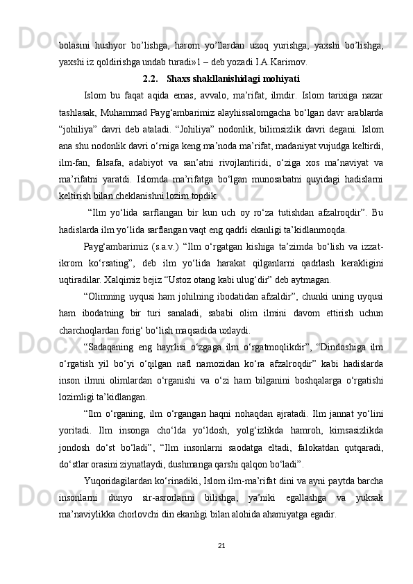bolasini   hushyor   bo’lishga,   harom   yo’llardan   uzoq   yurishga,   yaxshi   bo’lishga,
yaxshi iz qoldirishga undab turadi»1 – deb yozadi I.A.Karimov.
2.2. Shaxs shakllanishidagi mohiyati
Islom   bu   faqat   aqida   emas,   avvalo,   ma’rifat,   ilmdir.   Islom   tarixiga   nazar
tashlasak, Muhammad Payg‘ambarimiz alayhissalomgacha bо‘lgan davr arablarda
“johiliya”   davri   deb   ataladi.   “Johiliya”   nodonlik,   bilimsizlik   davri   degani.   Islom
ana shu nodonlik davri о‘rniga keng ma’noda ma’rifat, madaniyat vujudga keltirdi,
ilm-fan,   falsafa,   adabiyot   va   san’atni   rivojlantiridi,   о‘ziga   xos   ma’naviyat   va
ma’rifatni   yaratdi.   Islomda   ma’rifatga   bо‘lgan   munosabatni   quyidagi   hadislarni
keltirish bilan cheklanishni lozim topdik:
  “Ilm   yо‘lida   sarflangan   bir   kun   uch   oy   rо‘za   tutishdan   afzalroqdir”.   Bu
hadislarda ilm yо‘lida sarflangan vaqt eng qadrli ekanligi ta’kidlanmoqda.
Payg‘ambarimiz   (s.a.v.)   “Ilm   о‘rgatgan   kishiga   ta’zimda   bо‘lish   va   izzat-
ikrom   kо‘rsating”,   deb   ilm   yо‘lida   harakat   qilganlarni   qadrlash   kerakligini
uqtiradilar. Xalqimiz bejiz “Ustoz otang kabi ulug‘dir” deb aytmagan.
“Olimning   uyqusi   ham   johilning   ibodatidan   afzaldir”,   chunki   uning   uyqusi
ham   ibodatning   bir   turi   sanaladi,   sababi   olim   ilmini   davom   ettirish   uchun
charchoqlardan forig‘ bо‘lish maqsadida uxlaydi.
“Sadaqaning   eng   hayrlisi   о‘zgaga   ilm   о‘rgatmoqlikdir”,   “Dindoshiga   ilm
о‘rgatish   yil   bо‘yi   о‘qilgan   nafl   namozidan   kо‘ra   afzalroqdir”   kabi   hadislarda
inson   ilmni   olimlardan   о‘rganishi   va   о‘zi   ham   bilganini   boshqalarga   о‘rgatishi
lozimligi ta’kidlangan.
“Ilm   о‘rganing,   ilm   о‘rgangan   haqni   nohaqdan   ajratadi.   Ilm   jannat   yо‘lini
yoritadi.   Ilm   insonga   chо‘lda   yо‘ldosh,   yolg‘izlikda   hamroh,   kimsasizlikda
jondosh   dо‘st   bо‘ladi”,   “Ilm   insonlarni   saodatga   eltadi,   falokatdan   qutqaradi,
dо‘stlar orasini ziynatlaydi, dushmanga qarshi qalqon bо‘ladi”.
Yuqoridagilardan kо‘rinadiki, Islom ilm-ma’rifat dini va ayni paytda barcha
insonlarni   dunyo   sir-asrorlarini   bilishga,   ya’niki   egallashga   va   yuksak
ma’naviylikka chorlovchi din ekanligi bilan alohida ahamiyatga egadir.
21 