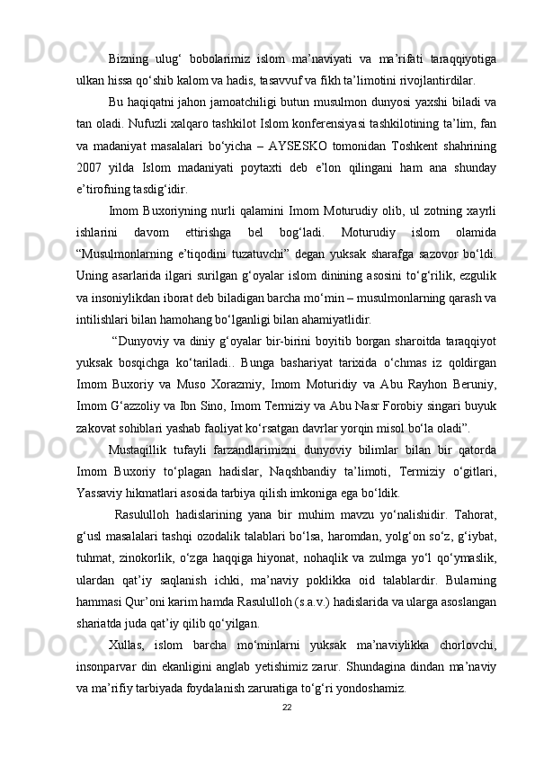 Bizning   ulug‘   bobolarimiz   islom   ma’naviyati   va   ma’rifati   taraqqiyotiga
ulkan hissa qо‘shib kalom va hadis, tasavvuf va fikh ta’limotini rivojlantirdilar.
Bu haqiqatni jahon jamoatchiligi butun musulmon dunyosi yaxshi biladi va
tan oladi. Nufuzli xalqaro tashkilot Islom konferensiyasi tashkilotining ta’lim, fan
va   madaniyat   masalalari   bо‘yicha   –   AYSESKO   tomonidan   Toshkent   shahrining
2007   yilda   Islom   madaniyati   poytaxti   deb   e’lon   qilingani   ham   ana   shunday
e’tirofning tasdig‘idir. 
Imom   Buxoriyning   nurli   qalamini   Imom   Moturudiy   olib,   ul   zotning   xayrli
ishlarini   davom   ettirishga   bel   bog‘ladi.   Moturudiy   islom   olamida
“Musulmonlarning   e’tiqodini   tuzatuvchi”   degan   yuksak   sharafga   sazovor   bо‘ldi.
Uning  asarlarida  ilgari  surilgan   g‘oyalar   islom  dinining  asosini   tо‘g‘rilik,  ezgulik
va insoniylikdan iborat deb biladigan barcha mо‘min – musulmonlarning qarash va
intilishlari bilan hamohang bо‘lganligi bilan ahamiyatlidir.
  “Dunyoviy va diniy g‘oyalar  bir-birini  boyitib borgan sharoitda  taraqqiyot
yuksak   bosqichga   kо‘tariladi..   Bunga   bashariyat   tarixida   о‘chmas   iz   qoldirgan
Imom   Buxoriy   va   Muso   Xorazmiy,   Imom   Moturidiy   va   Abu   Rayhon   Beruniy,
Imom G‘azzoliy va Ibn Sino, Imom Termiziy va Abu Nasr Forobiy singari buyuk
zakovat sohiblari yashab faoliyat kо‘rsatgan davrlar yorqin misol bо‘la oladi”.
Mustaqillik   tufayli   farzandlarimizni   dunyoviy   bilimlar   bilan   bir   qatorda
Imom   Buxoriy   tо‘plagan   hadislar,   Naqshbandiy   ta’limoti,   Termiziy   о‘gitlari,
Yassaviy hikmatlari asosida tarbiya qilish imkoniga ega bо‘ldik.
  Rasululloh   hadislarining   yana   bir   muhim   mavzu   yо‘nalishidir.   Tahorat,
g‘usl  masalalari  tashqi  ozodalik talablari bо‘lsa, haromdan, yolg‘on sо‘z, g‘iybat,
tuhmat,   zinokorlik,   о‘zga   haqqiga   hiyonat,   nohaqlik   va   zulmga   yо‘l   qо‘ymaslik,
ulardan   qat’iy   saqlanish   ichki,   ma’naviy   poklikka   oid   talablardir.   Bularning
hammasi Qur’oni karim hamda Rasululloh (s.a.v.) hadislarida va ularga asoslangan
shariatda juda qat’iy qilib qо‘yilgan.
Xullas,   islom   barcha   mо‘minlarni   yuksak   ma’naviylikka   chorlovchi,
insonparvar   din   ekanligini   anglab   yetishimiz   zarur.   Shundagina   dindan   ma’naviy
va ma’rifiy tarbiyada foydalanish zaruratiga tо‘g‘ri yondoshamiz.
22 