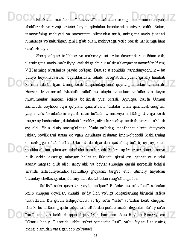 Mazkur   masalani   “Tasavvuf”   tushunchasining   mazmun-mohiyati,
shakllanish   va   rivoji   tarixini   bayon   qilishdan   boshlashdan   ixtiyor   etdik.   Zotan,
tasavvufning   mohiyati   va   mazmunini   bilmasdan   turib,   uning   ma’naviy   jihatlari
nimalarga yо‘naltirilganligini ilg‘ab olish, mohiyatiga yetib borish har kimga ham
nasib etmaydi.
Sharq   xalqlari   tafakkuri   va   ma’naviyatini   asrlar   davomida   nurafshon   etib,
ularning ma’naviy-ma’rifiy yuksalishiga chuqur ta’sir о‘tkazgan tasavvuf (sо‘fizm)
VIII  asrning  о‘rtalarida paydo  bо‘lgan.  Dastlab  u  zohidlik (tarkidunyochilik  – bu
dunyo   hoyu-havasidan,   boyliklaridan,   rohatu   farog‘atidan   yuz   о‘girish)   harakati
kо‘rinishida   bо‘lgan.   Uning   kelib   chiqishidagi   omil   quyidagilar   bilan   izohlanadi.
Hazrati   Muhammad   Mustafo   sallallohu   alayhi   vasallam   vafotlaridan   keyin
musulmonlar   jamoasi   ichida   bо‘linish   yuz   beradi.   Ayniqsa,   halifa   Usmon
zamonida   boylikka   ruju   qо‘yish,   qimmatbaho   tuhfalar   bilan   qarindosh-urug‘lar,
yaqin   dо‘st-birodarlarni   siylash   rasm   bо‘ladi.   Ummaviya   halifaligi   davriga   kelib
esa,saroy hashamlari, dabdabali bezaklar, oltin-kumushga berilish, xazina tо‘plash
avj   oldi.   Ya’ni   diniy   mashg‘ulotlar,   Xudo   yо‘lidagi   toat-ibodat   о‘rnini   dunyoviy
ishlar,   boyliklarni   ustun   qо‘ygan   kishilarga   nisbatan   imon-e’tiqodli   kishilarning
noroziligiga   sabab   bо‘ldi.   Ular   ichida   ilgaridan   qashshoq   bо‘lib,   uy-joy,   mol-
mulkka e’tibor qilmagan sahobalar ham bor edi. Bularning bir qismi dinni himoya
qilib,   ochiq   kurashga   otlangan   bо‘lsalar,   ikkinchi   qismi   esa,   qanoat   va   zuhdni
asosiy   maqsad   qilib   olib,   saroy   ahli   va   boylar   ahloqiga   qarshi   norozilik   belgisi
sifatida   tarkidunyochilik   (zohidlik)   g‘oyasini   targ‘ib   etib,   ijtimoiy   hayotdan
butunlay chetlashganlar, doimiy toat-ibodat bilan shug‘ullanganlar.
  “Sо‘fiy”   sо‘zi   qayerdan   paydo   bо‘lgan?   Ba’zilar   bu   sо‘z   “saf”   sо‘zidan
kelib   chiqqan   deydilar,   chunki   sо‘fiy   Iloh   yо‘liga   kirganlarning   birinchi   safida
turuvchidir.   Bir   guruh   tadqiqotchilar   sо‘fiy   sо‘zi   “safo”   sо‘zidan   kelib   chiqqan,
chunki bu toifaning qalbi sidqu safo oftobidan porlab turadi, deganlar. Sо‘fiy sо‘zi
“sof”   sо‘zidan   kelib   chiqqan   deguvchilar   ham   bor.   Abu   Rayhon   Beruniy   esa
“Osorul   boqiy...”   asarida   ushbu   sо‘zni   yunoncha   “suf”,   ya’ni   faylasuf   sо‘zining
oxirgi qismidan yasalgan deb kо‘rsatadi.
23 