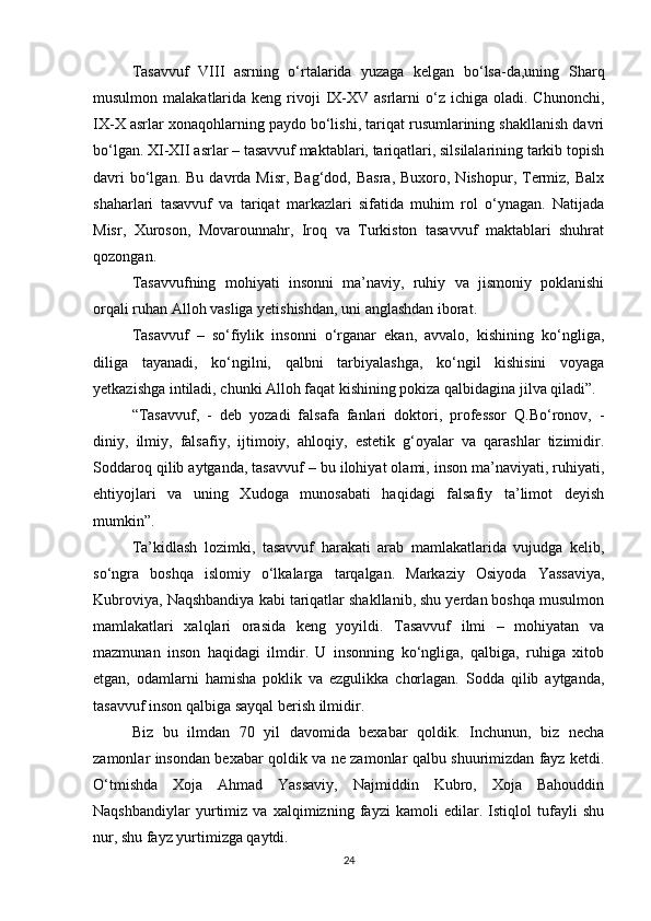 Tasavvuf   VIII   asrning   о‘rtalarida   yuzaga   kelgan   bо‘lsa-da,uning   Sharq
musulmon  malakatlarida  keng  rivoji   IX-XV asrlarni   о‘z  ichiga  oladi. Chunonchi,
IX-X asrlar xonaqohlarning paydo bо‘lishi, tariqat rusumlarining shakllanish davri
bо‘lgan. XI-XII asrlar – tasavvuf maktablari, tariqatlari, silsilalarining tarkib topish
davri   bо‘lgan.  Bu  davrda Misr,  Bag‘dod,  Basra,  Buxoro,  Nishopur,  Termiz, Balx
shaharlari   tasavvuf   va   tariqat   markazlari   sifatida   muhim   rol   о‘ynagan.   Natijada
Misr,   Xuroson,   Movarounnahr,   Iroq   va   Turkiston   tasavvuf   maktablari   shuhrat
qozongan.
Tasavvufning   mohiyati   insonni   ma’naviy,   ruhiy   va   jismoniy   poklanishi
orqali ruhan Alloh vasliga yetishishdan, uni anglashdan iborat.
Tasavvuf   –   sо‘fiylik   insonni   о‘rganar   ekan,   avvalo,   kishining   kо‘ngliga,
diliga   tayanadi,   kо‘ngilni,   qalbni   tarbiyalashga,   kо‘ngil   kishisini   voyaga
yetkazishga intiladi, chunki Alloh faqat kishining pokiza qalbidagina jilva qiladi”.
“Tasavvuf,   -   deb   yozadi   falsafa   fanlari   doktori,   professor   Q.Bо‘ronov,   -
diniy,   ilmiy,   falsafiy,   ijtimoiy,   ahloqiy,   estetik   g‘oyalar   va   qarashlar   tizimidir.
Soddaroq qilib aytganda, tasavvuf – bu ilohiyat olami, inson ma’naviyati, ruhiyati,
ehtiyojlari   va   uning   Xudoga   munosabati   haqidagi   falsafiy   ta’limot   deyish
mumkin”.
Ta’kidlash   lozimki,   tasavvuf   harakati   arab   mamlakatlarida   vujudga   kelib,
sо‘ngra   boshqa   islomiy   о‘lkalarga   tarqalgan.   Markaziy   Osiyoda   Yassaviya,
Kubroviya, Naqshbandiya kabi tariqatlar shakllanib, shu yerdan boshqa musulmon
mamlakatlari   xalqlari   orasida   keng   yoyildi.   Tasavvuf   ilmi   –   mohiyatan   va
mazmunan   inson   haqidagi   ilmdir.   U   insonning   kо‘ngliga,   qalbiga,   ruhiga   xitob
etgan,   odamlarni   hamisha   poklik   va   ezgulikka   chorlagan.   Sodda   qilib   aytganda,
tasavvuf inson qalbiga sayqal berish ilmidir. 
Biz   bu   ilmdan   70   yil   davomida   bexabar   qoldik.   Inchunun,   biz   necha
zamonlar insondan bexabar qoldik va ne zamonlar qalbu shuurimizdan fayz ketdi.
О‘tmishda   Xoja   Ahmad   Yassaviy,   Najmiddin   Kubro,   Xoja   Bahouddin
Naqshbandiylar   yurtimiz   va   xalqimizning   fayzi   kamoli   edilar.   Istiqlol   tufayli   shu
nur, shu fayz yurtimizga qaytdi.
24 