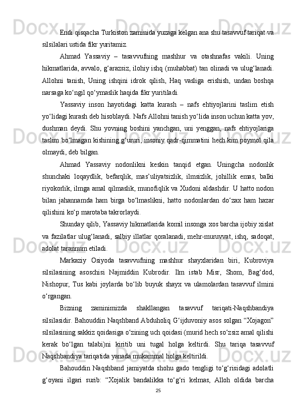Endi qisqacha Turkiston zaminida yuzaga kelgan ana shu tasavvuf tariqat va
silsilalari ustida fikr yuritamiz.
Ahmad   Yassaviy   –   tasavvufning   mashhur   va   otashnafas   vakili.   Uning
hikmatlarida, avvalo, g‘arazsiz, ilohiy ishq (muhabbat) tan olinadi va ulug‘lanadi.
Allohni   tanish,   Uning   ishqini   idrok   qilish,   Haq   vasliga   erishish,   undan   boshqa
narsaga kо‘ngil qо‘ymaslik haqida fikr yuritiladi.
Yassaviy   inson   hayotidagi   katta   kurash   –   nafs   ehtiyojlarini   taslim   etish
yо‘lidagi kurash deb hisoblaydi. Nafs Allohni tanish yо‘lida inson uchun katta yov,
dushman   deydi.   Shu   yovning   boshini   yanchgan,   uni   yenggan,   nafs   ehtiyojlariga
taslim bо‘lmagan kishining g‘ururi, insoniy qadr-qimmatini hech kim poymol qila
olmaydi, deb bilgan. 
Ahmad   Yassaviy   nodonlikni   keskin   tanqid   etgan.   Uningcha   nodonlik
shunchaki   loqaydlik,   befarqlik,   mas’uliyatsizlik,   ilmsizlik,   johillik   emas,   balki
riyokorlik, ilmga amal qilmaslik, munofiqlik va Xudoni  aldashdir. U hatto nodon
bilan   jahannamda   ham   birga   bо‘lmaslikni,   hatto   nodonlardan   dо‘zax   ham   hazar
qilishini kо‘p marotaba takrorlaydi.
Shunday qilib, Yassaviy hikmatlarida komil insonga xos barcha ijobiy xislat
va   fazilatlar   ulug‘lanadi,   salbiy   illatlar   qoralanadi,   mehr-muruvvat,   ishq,   sadoqat,
adolat tarannum etiladi.
Markaziy   Osiyoda   tasavvufning   mashhur   shayxlaridan   biri,   Kubroviya
silsilasining   asoschisi   Najmiddin   Kubrodir.   Ilm   istab   Misr,   Shom,   Bag‘dod,
Nishopur,   Tus   kabi   joylarda   bо‘lib   buyuk   shayx   va   ulamolardan   tasavvuf   ilmini
о‘rgangan. 
Bizning   zaminimizda   shakllangan   tasavvuf   tariqati-Naqshbandiya
silsilasidir. Bahouddin Naqshband Abduholiq G‘ijduvoniy asos solgan “Xojagon”
silsilasining sakkiz qoidasiga о‘zining uch qoidasi (murid hech sо‘zsiz amal qilishi
kerak   bо‘lgan   talabi)ni   kiritib   uni   tugal   holga   keltirdi.   Shu   tariqa   tasavvuf
Naqshbandiya tariqatida yanada mukammal holga keltirildi.
Bahouddin   Naqshband   jamiyatda   shohu   gado   tengligi   tо‘g‘risidagi   adolatli
g‘oyani   ilgari   surib:   “Xojalik   bandalikka   tо‘g‘ri   kelmas,   Alloh   oldida   barcha
25 
