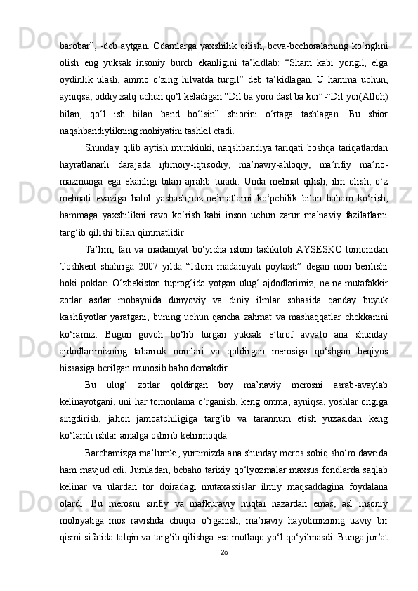 barobar”,  -deb  aytgan.  Odamlarga  yaxshilik   qilish,  beva-bechoralarning  kо‘nglini
olish   eng   yuksak   insoniy   burch   ekanligini   ta’kidlab:   “Sham   kabi   yongil,   elga
oydinlik   ulash,   ammo   о‘zing   hilvatda   turgil”   deb   ta’kidlagan.   U   hamma   uchun,
ayniqsa, oddiy xalq uchun qо‘l keladigan “Dil ba yoru dast ba kor”-“Dil yor(Alloh)
bilan,   qо‘l   ish   bilan   band   bо‘lsin”   shiorini   о‘rtaga   tashlagan.   Bu   shior
naqshbandiylikning mohiyatini tashkil etadi. 
Shunday   qilib   aytish   mumkinki,   naqshbandiya   tariqati   boshqa   tariqatlardan
hayratlanarli   darajada   ijtimoiy-iqtisodiy,   ma’naviy-ahloqiy,   ma’rifiy   ma’no-
mazmunga   ega   ekanligi   bilan   ajralib   turadi.   Unda   mehnat   qilish,   ilm   olish,   о‘z
mehnati   evaziga   halol   yashash,noz-ne’matlarni   kо‘pchilik   bilan   baham   kо‘rish,
hammaga   yaxshilikni   ravo   kо‘rish   kabi   inson   uchun   zarur   ma’naviy   fazilatlarni
targ‘ib qilishi bilan qimmatlidir.
Ta’lim,   fan   va   madaniyat   bо‘yicha   islom   tashkiloti   AYSESKO   tomonidan
Toshkent   shahriga   2007   yilda   “Islom   madaniyati   poytaxti”   degan   nom   berilishi
hoki   poklari   О‘zbekiston   tuprog‘ida   yotgan   ulug‘   ajdodlarimiz,   ne-ne   mutafakkir
zotlar   asrlar   mobaynida   dunyoviy   va   diniy   ilmlar   sohasida   qanday   buyuk
kashfiyotlar   yaratgani,   buning   uchun   qancha   zahmat   va   mashaqqatlar   chekkanini
kо‘ramiz.   Bugun   guvoh   bо‘lib   turgan   yuksak   e’tirof   avvalo   ana   shunday
ajdodlarimizning   tabarruk   nomlari   va   qoldirgan   merosiga   qо‘shgan   beqiyos
hissasiga berilgan munosib baho demakdir.
Bu   ulug‘   zotlar   qoldirgan   boy   ma’naviy   merosni   asrab-avaylab
kelinayotgani, uni har tomonlama о‘rganish, keng omma, ayniqsa, yoshlar ongiga
singdirish,   jahon   jamoatchiligiga   targ‘ib   va   tarannum   etish   yuzasidan   keng
kо‘lamli ishlar amalga oshirib kelinmoqda.
Barchamizga ma’lumki, yurtimizda ana shunday meros sobiq shо‘ro davrida
ham mavjud edi. Jumladan, bebaho tarixiy qо‘lyozmalar maxsus fondlarda saqlab
kelinar   va   ulardan   tor   doiradagi   mutaxassislar   ilmiy   maqsaddagina   foydalana
olardi.   Bu   merosni   sinfiy   va   mafkuraviy   nuqtai   nazardan   emas,   asl   insoniy
mohiyatiga   mos   ravishda   chuqur   о‘rganish,   ma’naviy   hayotimizning   uzviy   bir
qismi sifatida talqin va targ‘ib qilishga esa mutlaqo yо‘l qо‘yilmasdi. Bunga jur’at
26 