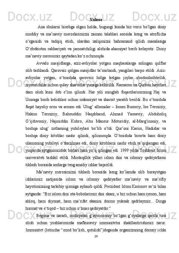 Xulosa
  Ana   shularni   hisobga   olgan   holda,   bugungi   kunda   biz   voris   bо‘lgan   diniy
moddiy   va   ma’naviy   meroslarimizni   zamon   talablari   asosida   keng   va   atroflicha
о‘rganish   va   tadqiq   etish,   ulardan   xalqimizni   bahramand   qilish   masalasiga
О‘zbekiston   rahbariyati   va   jamoatchiligi   alohida   ahamiyat   berib   kelayotir.   Diniy
ma’naviy merosimiz qaytadan kо‘z ochmoqda.
Avvalo   masjidlarga,   aziz-avliyolar   yotgan   maqbaralarga   solingan   qulflar
olib tashlandi. Qarovsiz qolgan masjidlar ta’mirlandi, yangilari barpo etildi. Aziz-
avliyolar   yotgan,   о‘tmishda   qarovsiz   holga   kelgan   joylar   obodonlashtirildi,
ziyoratchilar uchun qulay sharoitlar yuzaga keltirildi. Ramazon va Qurbon hayitlari
dam   olish   kuni   deb   e’lon   qilindi.   Har   yili   minglab   fuqarolarimizning   Haj   va
Umraga borib kelishlari uchun imkoniyat va sharoit  yaratib berildi. Bu о‘tmishda
faqat hayoliy orzu va armon edi. Ulug‘ allomalar – Imom Buxoriy, Iso Termiziy,
Hakim   Termiziy,   Bahouddin   Naqshband,   Ahmad   Yassaviy,   Abduholiq
G‘ijduvoniy,   Najmiddin   Kubro,   Abu   Mansur   Moturidiy,   al-Marg‘inoniy,   va
boshqa   ulug‘   zotlarning   yubileylari   bо‘lib   о‘tdi.   Qur’oni   Karim,   Hadislar   va
boshqa   diniy   kitoblar   nashr   qilindi,   qilinmoqda.   О‘tmishda   birorta   ham   diniy
ulamoning  yubileyi   о‘tkazilmas   edi,   diniy  kitoblarni   nashr   etish   ta’qiqlangan   edi,
yuqorida aytganimizdek borlari ham yо‘q qilingan edi. 1999 yilda Toshkent Islom
universiteti   tashkil   etildi.   Mustaqillik   yillari   islom   dini   va   islomiy   qadriyatlarni
tiklash borasida asrlarga teng amaliy ishlar bajarildi.
Ma’naviy   merosimizni   tiklash   borasida   keng   kо‘lamda   olib   borayotgan
ishlarimiz   natijasida   islom   va   islomiy   qadriyatlar   ma’naviy   va   ma’rifiy
hayotimizning tarkibiy qismiga aylanib qoldi. Prezident Islom Karimov sо‘zi bilan
aytganda: “Biz islom dini ota-bobolarimiz dini ekani, u biz uchun ham iymon, ham
ahloq,   ham   diyonat,   ham   ma’rifat   ekanini   doimo   yuksak   qadrlaymiz...   Dinga
hurmat va e’tiqod – biz uchun о‘lmas qadriyatdir.”
Begona   va   zararli,   mohiyatan   g‘ayriinsoniy   bо‘lgan   g‘oyalarga   qarshi   tura
olish   uchun   yoshlarimizda   mafkuraviy   immunitetni   shakllantirishimiz   zarur.
Immunitet   (lotincha   “ozod   bо‘lish,   qutulish”)deganda   organizmning   doimiy   ichki
29 