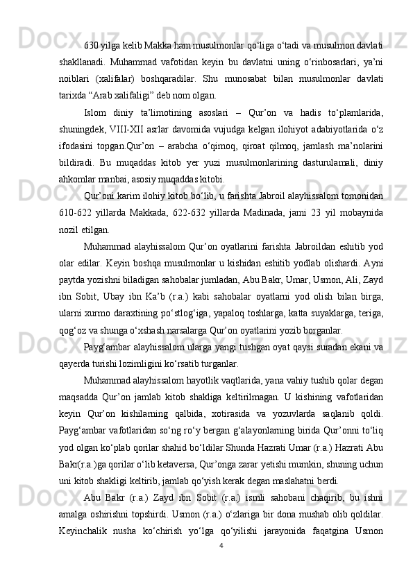 630 yilga kelib Makka ham musulmonlar qо‘liga о‘tadi va musulmon davlati
shakllanadi.   Muhammad   vafotidan   keyin   bu   davlatni   uning   о‘rinbosarlari,   ya’ni
noiblari   (xalifalar)   boshqaradilar.   Shu   munosabat   bilan   musulmonlar   davlati
tarixda “Arab xalifaligi” deb nom olgan. 
Islom   diniy   ta’limotining   asoslari   –   Qur’on   va   hadis   tо‘plamlarida,
shuningdek,   VIII-XII   asrlar   davomida   vujudga   kelgan   ilohiyot   adabiyotlarida   о‘z
ifodasini   topgan.Qur’on   –   arabcha   о‘qimoq,   qiroat   qilmoq,   jamlash   ma’nolarini
bildiradi.   Bu   muqaddas   kitob   yer   yuzi   musulmonlarining   dasturulamali,   diniy
ahkomlar manbai, asosiy muqaddas kitobi. 
Qur’oni karim ilohiy kitob bо‘lib, u farishta Jabroil alayhissalom tomonidan
610-622   yillarda   Makkada,   622-632   yillarda   Madinada,   jami   23   yil   mobaynida
nozil etilgan.
Muhammad   alayhissalom   Qur’on   oyatlarini   farishta   Jabroildan   eshitib   yod
olar   edilar.   Keyin   boshqa   musulmonlar   u   kishidan   eshitib   yodlab   olishardi.   Ayni
paytda yozishni biladigan sahobalar jumladan, Abu Bakr, Umar, Usmon, Ali, Zayd
ibn   Sobit,   Ubay   ibn   Ka’b   (r.a.)   kabi   sahobalar   oyatlarni   yod   olish   bilan   birga,
ularni xurmo daraxtining pо‘stlog‘iga, yapaloq toshlarga, katta suyaklarga, teriga,
qog‘oz va shunga о‘xshash narsalarga Qur’on oyatlarini yozib borganlar.
Payg‘ambar alayhissalom ularga yangi tushgan oyat qaysi suradan ekani va
qayerda turishi lozimligini kо‘rsatib turganlar.
Muhammad alayhissalom hayotlik vaqtlarida, yana vahiy tushib qolar degan
maqsadda   Qur’on   jamlab   kitob   shakliga   keltirilmagan.   U   kishining   vafotlaridan
keyin   Qur’on   kishilarning   qalbida,   xotirasida   va   yozuvlarda   saqlanib   qoldi.
Payg‘ambar vafotlaridan sо‘ng rо‘y bergan g‘alayonlarning birida Qur’onni tо‘liq
yod olgan kо‘plab qorilar shahid bо‘ldilar Shunda Hazrati Umar (r.a.) Hazrati Abu
Bakr(r.a.)ga qorilar о‘lib ketaversa, Qur’onga zarar yetishi mumkin, shuning uchun
uni kitob shakligi keltirib, jamlab qо‘yish kerak degan maslahatni berdi.
Abu   Bakr   (r.a.)   Zayd   ibn   Sobit   (r.a.)   ismli   sahobani   chaqirib,   bu   ishni
amalga oshirishni topshirdi. Usmon (r.a.) о‘zlariga bir dona mushab olib qoldilar.
Keyinchalik   nusha   kо‘chirish   yо‘lga   qо‘yilishi   jarayonida   faqatgina   Usmon
4 