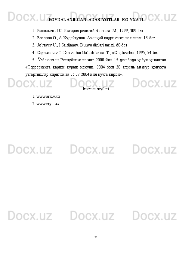 FOYDALANILGAN  ADABIYOTLAR  RO’YXATI
1.  Васильев Л.С. История религий Востока. М., 1999, 309-бет. 
2.  Бозоров О., А.Худойқулов. Ахлоқий қадриятлар ва ислом, 13-бет. 
3.   Jo’rayev U., I.Saidjanov. Dunyo dinlari tarixi.  60-бет.
4.  Oqmurodov T. Din va hurfikrlilik tarixi. T ., « O ’ qituvchi », 1995, 54- bet . 
5.   Ўзбекистон   Республикасининг   2000   йил   15   декабрда   қабул   қилинган
«Терроризмга   қарши   кураш   қонуни,   2004   йил   30   апрель   мазкур   қонунга
ўзгартишлар киритди ва 06.07.2004 йил кучга кирди». 
Internet saytlari
1. www.arxiv.uz 
2. www.ziyo.uz
                                           
31 