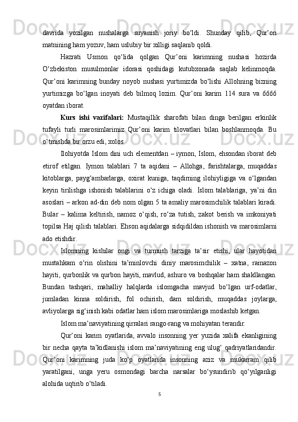 davrida   yozilgan   nushalarga   suyanish   joriy   bо‘ldi.   Shunday   qilib,   Qur’on
matnining ham yozuv, ham uslubiy bir xilligi saqlanib qoldi.
Hazrati   Usmon   qо‘lida   qolgan   Qur’oni   karimning   nushasi   hozirda
О‘zbekiston   musulmonlar   idorasi   qoshidagi   kutubxonada   saqlab   kelinmoqda.
Qur’oni   karimning   bunday   noyob   nushasi   yurtimizda   bо‘lishi   Allohning   bizning
yurtimizga   bо‘lgan   inoyati   deb   bilmoq   lozim.   Qur’oni   karim   114   sura   va   6666
oyatdan iborat.
Kurs   ishi   vazifalari :   Mustaqillik   sharofati   bilan   dinga   berilgan   erkinlik
tufayli   turli   marosimlarimiz   Qur’oni   karim   tilovatlari   bilan   boshlanmoqda.   Bu
о‘tmishda bir orzu edi, xolos.
Ilohiyotda Islom dini  uch elementdan – iymon, Islom, ehsondan  iborat  deb
etirof   etilgan.   Iymon   talablari   7   ta   aqidani   –   Allohga,   farishtalarga,   muqaddas
kitoblarga,   payg‘ambarlarga,   oxirat   kuniga,   taqdirning   ilohiyligiga   va   о‘lgandan
keyin   tirilishga   ishonish   talablarini   о‘z   ichiga   oladi.   Islom   talablariga,   ya’ni   din
asoslari – arkon ad-din deb nom olgan 5 ta amaliy marosimchilik talablari kiradi.
Bular   –   kalima   keltirish,   namoz   о‘qish,   rо‘za   tutish,   zakot   berish   va   imkoniyati
topilsa Haj qilish talablari. Ehson aqidalarga sidqidildan ishonish va marosimlarni
ado etishdir.
Islomning   kishilar   ongi   va   turmush   tarziga   ta’sir   etishi,   ular   hayotidan
mustahkam   о‘rin   olishini   ta’minlovchi   diniy   marosimchilik   –   xatna,   ramazon
hayiti, qurbonlik va qurbon hayiti, mavlud, ashuro va boshqalar ham shakllangan.
Bundan   tashqari,   mahalliy   halqlarda   islomgacha   mavjud   bо‘lgan   urf-odatlar,
jumladan   kinna   soldirish,   fol   ochirish,   dam   soldirish,   muqaddas   joylarga,
avliyolarga sig‘inish kabi odatlar ham islom marosimlariga moslashib ketgan.
Islom ma’naviyatining qirralari rango-rang va mohiyatan terandir.
Qur’oni   karim   oyatlarida,   avvalo   insonning   yer   yuzida   xalifa   ekanligining
bir   necha   qayta   ta’kidlanishi   islom   ma’naviyatining   eng   ulug‘   qadriyatlaridandir.
Qur’oni   karimning   juda   kо‘p   oyatlarida   insonning   aziz   va   mukarram   qilib
yaratilgani,   unga   yeru   osmondagi   barcha   narsalar   bо‘ysundirib   qо‘yilganligi
alohida uqtirib о‘tiladi.
5 