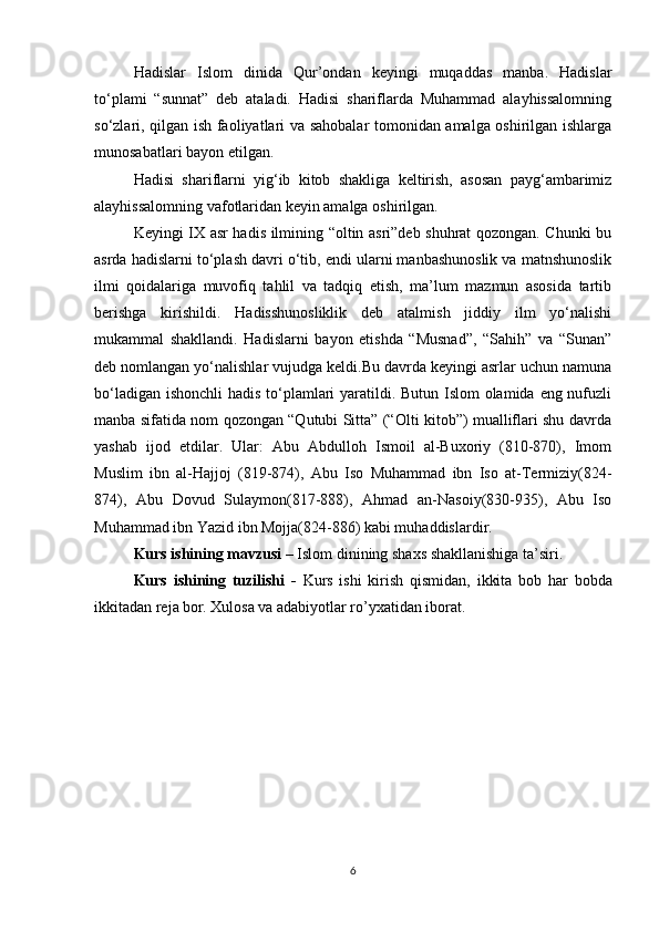 Hadislar   Islom   dinida   Qur’ondan   keyingi   muqaddas   manba.   Hadislar
tо‘plami   “sunnat”   deb   ataladi.   Hadisi   shariflarda   Muhammad   alayhissalomning
sо‘zlari, qilgan ish faoliyatlari va sahobalar tomonidan amalga oshirilgan ishlarga
munosabatlari bayon etilgan.
Hadisi   shariflarni   yig‘ib   kitob   shakliga   keltirish,   asosan   payg‘ambarimiz
alayhissalomning vafotlaridan keyin amalga oshirilgan.
Keyingi IX asr hadis ilmining “oltin asri”deb shuhrat qozongan. Chunki bu
asrda hadislarni tо‘plash davri о‘tib, endi ularni manbashunoslik va matnshunoslik
ilmi   qoidalariga   muvofiq   tahlil   va   tadqiq   etish,   ma’lum   mazmun   asosida   tartib
berishga   kirishildi.   Hadisshunosliklik   deb   atalmish   jiddiy   ilm   yо‘nalishi
mukammal   shakllandi.   Hadislarni   bayon   etishda   “Musnad”,   “Sahih”   va   “Sunan”
deb nomlangan yо‘nalishlar vujudga keldi.Bu davrda keyingi asrlar uchun namuna
bо‘ladigan ishonchli hadis tо‘plamlari yaratildi. Butun Islom  olamida eng nufuzli
manba sifatida nom qozongan “Qutubi Sitta” (“Olti kitob”) mualliflari shu davrda
yashab   ijod   etdilar.   Ular:   Abu   Abdulloh   Ismoil   al-Buxoriy   (810-870),   Imom
Muslim   ibn   al-Hajjoj   (819-874),   Abu   Iso   Muhammad   ibn   Iso   at-Termiziy(824-
874),   Abu   Dovud   Sulaymon(817-888),   Ahmad   an-Nasoiy(830-935),   Abu   Iso
Muhammad ibn Yazid ibn Mojja(824-886) kabi muhaddislardir. 
Kurs ishining mavzusi   –  Islom  dinining shaxs shakllanishiga ta’siri.
Kurs   ishining   tuzilishi   -   Kurs   ishi   kirish   qismidan,   ikkita   bob   har   bobda
ikkitadan reja bor. Xulosa va adabiyotlar ro’yxatidan iborat.
6 