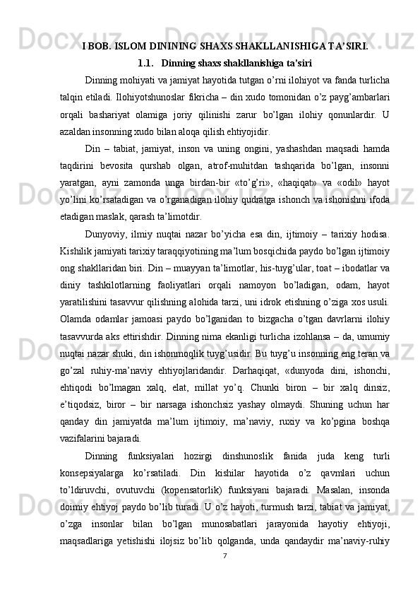 I BOB.  ISLOM  DININING SHAXS SHAKLLANISHIGA TA’SIRI.
1.1. Dinning shaxs shakllanishiga ta’siri
Dinning mohiyati va jamiyat hayotida tutgan o’rni ilohiyot va fanda turlicha
talqin etiladi. Ilohiyotshunoslar fikricha – din xudo tomonidan o’z payg’ambarlari
orqali   bashariyat   olamiga   joriy   qilinishi   zarur   bo’lgan   ilohiy   qonunlardir.   U
azaldan insonning xudo bilan aloqa qilish ehtiyojidir. 
Din   –   tabiat,   jamiyat,   inson   va   uning   ongini,   yashashdan   maqsadi   hamda
taqdirini   bevosita   qurshab   olgan,   atrof-muhitdan   tashqarida   bo’lgan,   insonni
yaratgan,   ayni   zamonda   unga   birdan-bir   «to’g’ri»,   «haqiqat»   va   «odil»   hayot
yo’lini ko’rsatadigan va o’rganadigan ilohiy qudratga ishonch va ishonishni  ifoda
etadigan maslak, qarash ta’limotdir. 
Dunyoviy,   ilmiy   nuqtai   nazar   bo’yicha   esa   din,   ijtimoiy   –   tarixiy   hodisa.
Kishilik jamiyati tarixiy taraqqiyotining ma’lum bosqichida paydo bo’lgan ijtimoiy
ong shakllaridan biri. Din – muayyan ta’limotlar, his-tuyg’ular, toat – ibodatlar va
diniy   tashkilotlarning   faoliyatlari   orqali   namoyon   bo’ladigan,   odam,   hayot
yaratilishini tasavvur qilishning alohida tarzi, uni idrok etishning o’ziga xos usuli.
Olamda   odamlar   jamoasi   paydo   bo’lganidan   to   bizgacha   o’tgan   davrlarni   ilohiy
tasavvurda aks ettirishdir. Dinning nima ekanligi turlicha izohlansa – da, umumiy
nuqtai nazar shuki, din ishonmoqlik tuyg’usidir. Bu tuyg’u insonning eng teran va
go’zal   ruhiy-ma’naviy   ehtiyojlaridandir.   Darhaqiqat,   «dunyoda   dini,   ishonchi,
ehtiqodi   bo’lmagan   xalq,   elat,   millat   yo’q.   Chunki   biron   –   bir   xalq   dinsiz,
e’tiqodsiz,   biror   –   bir   narsaga   ishonchsiz   yashay   olmaydi.   Shuning   uchun   har
qanday   din   jamiyatda   ma’lum   ijtimoiy,   ma’naviy,   ruxiy   va   ko’pgina   boshqa
vazifalarini bajaradi. 
Dinning   funksiyalari   hozirgi   dinshunoslik   fanida   juda   keng   turli
konsepsiyalarga   ko’rsatiladi.   Din   kishilar   hayotida   o’z   qavmlari   uchun
to’ldiruvchi,   ovutuvchi   (kopensatorlik)   funksiyani   bajaradi.   Masalan,   insonda
doimiy ehtiyoj paydo bo’lib turadi. U o’z hayoti, turmush tarzi, tabiat va jamiyat,
o’zga   insonlar   bilan   bo’lgan   munosabatlari   jarayonida   hayotiy   ehtiyoji,
maqsadlariga   yetishishi   ilojsiz   bo’lib   qolganda,   unda   qandaydir   ma’naviy-ruhiy
7 
