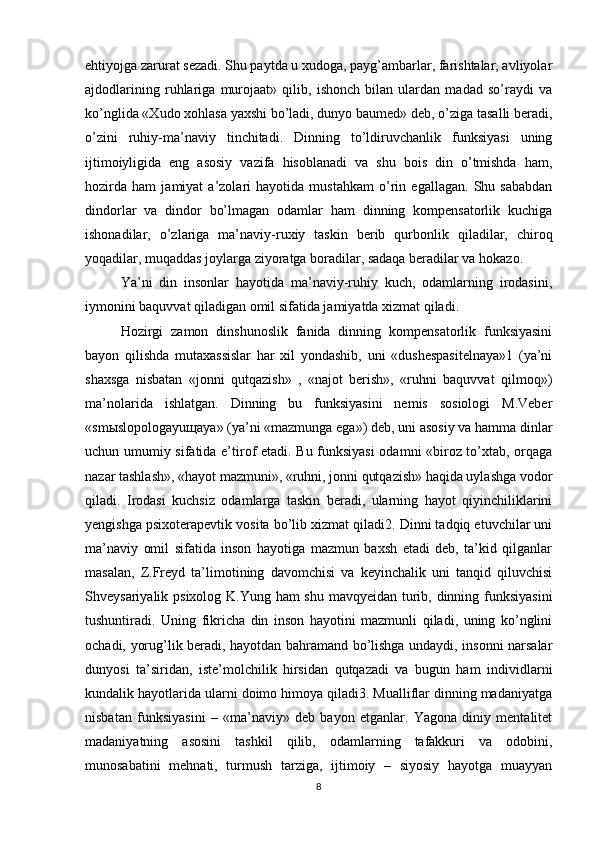 ehtiyojga zarurat sezadi. Shu paytda u xudoga, payg’ambarlar, farishtalar, avliyolar
ajdodlarining   ruhlariga   murojaat»   qilib,   ishonch   bilan   ulardan   madad   so’raydi   va
ko’nglida «Xudo xohlasa yaxshi bo’ladi, dunyo baumed» deb, o’ziga tasalli beradi,
o’zini   ruhiy-ma’naviy   tinchitadi.   Dinning   to’ldiruvchanlik   funksiyasi   uning
ijtimoiyligida   eng   asosiy   vazifa   hisoblanadi   va   shu   bois   din   o’tmishda   ham,
hozirda   ham   jamiyat   a’zolari   hayotida   mustahkam   o’rin   egallagan.   Shu   sababdan
dindorlar   va   dindor   bo’lmagan   odamlar   ham   dinning   kompensatorlik   kuchiga
ishonadilar,   o’zlariga   ma’naviy-ruxiy   taskin   berib   qurbonlik   qiladilar,   chiroq
yoqadilar, muqaddas joylarga ziyoratga boradilar, sadaqa beradilar va hokazo. 
Ya’ni   din   insonlar   hayotida   ma’naviy-ruhiy   kuch,   odamlarning   irodasini,
iymonini baquvvat qiladigan omil sifatida jamiyatda xizmat qiladi. 
Hozirgi   zamon   dinshunoslik   fanida   dinning   kompensatorlik   funksiyasini
bayon   qilishda   mutaxassislar   har   xil   yondashib,   uni   «dushespasitelnaya»1   (ya’ni
shaxsga   nisbatan   «jonni   qutqazish»   ,   «najot   berish»,   «ruhni   baquvvat   qilmoq»)
ma’nolarida   ishlatgan.   Dinning   bu   funksiyasini   nemis   sosiologi   M.Veber
«sm ы slopologayu щ aya» (ya’ni «mazmunga ega») deb, uni asosiy va hamma dinlar
uchun umumiy sifatida e’tirof etadi. Bu funksiyasi  odamni «biroz to’xtab, orqaga
nazar tashlash», «hayot mazmuni», «ruhni, jonni qutqazish» haqida uylashga vodor
qiladi.   Irodasi   kuchsiz   odamlarga   taskin   beradi,   ularning   hayot   qiyinchiliklarini
yengishga psixoterapevtik vosita bo’lib xizmat qiladi2. Dinni tadqiq etuvchilar uni
ma’naviy   omil   sifatida   inson   hayotiga   mazmun   baxsh   etadi   deb,   ta’kid   qilganlar
masalan,   Z.Freyd   ta’limotining   davomchisi   va   keyinchalik   uni   tanqid   qiluvchisi
Shveysariyalik psixolog K.Yung ham  shu mavqyeidan turib, dinning funksiyasini
tushuntiradi.   Uning   fikricha   din   inson   hayotini   mazmunli   qiladi,   uning   ko’nglini
ochadi, yorug’lik beradi, hayotdan bahramand bo’lishga undaydi, insonni narsalar
dunyosi   ta’siridan,   iste’molchilik   hirsidan   qutqazadi   va   bugun   ham   individlarni
kundalik hayotlarida ularni doimo himoya qiladi3. Mualliflar dinning madaniyatga
nisbatan   funksiyasini   –   «ma’naviy»   deb   bayon   etganlar.   Yagona   diniy   mentalitet
madaniyatning   asosini   tashkil   qilib,   odamlarning   tafakkuri   va   odobini,
munosabatini   mehnati,   turmush   tarziga,   ijtimoiy   –   siyosiy   hayotga   muayyan
8 