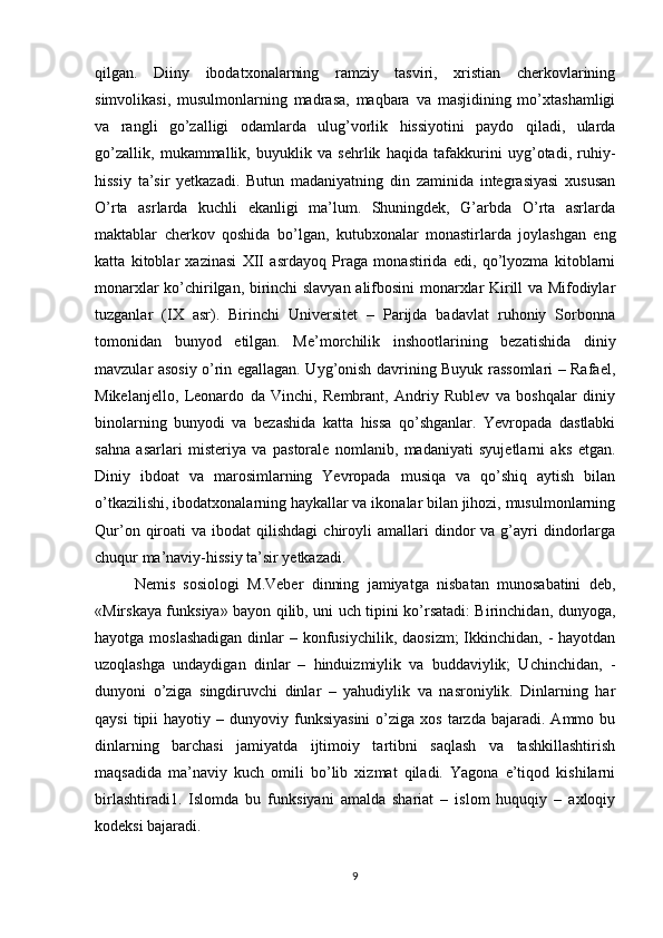 qilgan.   Diiny   ibodatxonalarning   ramziy   tasviri,   xristian   cherkovlarining
simvolikasi,   musulmonlarning   madrasa,   maqbara   va   masjidining   mo’xtashamligi
va   rangli   go’zalligi   odamlarda   ulug’vorlik   hissiyotini   paydo   qiladi,   ularda
go’zallik,   mukammallik,   buyuklik   va   sehrlik   haqida   tafakkurini   uyg’otadi,   ruhiy-
hissiy   ta’sir   yetkazadi.   Butun   madaniyatning   din   zaminida   integrasiyasi   xususan
O’rta   asrlarda   kuchli   ekanligi   ma’lum.   Shuningdek,   G’arbda   O’rta   asrlarda
maktablar   cherkov   qoshida   bo’lgan,   kutubxonalar   monastirlarda   joylashgan   eng
katta   kitoblar   xazinasi   XII   asrdayoq   Praga   monastirida   edi,   qo’lyozma   kitoblarni
monarxlar ko’chirilgan, birinchi slavyan alifbosini monarxlar Kirill va Mifodiylar
tuzganlar   (IX   asr).   Birinchi   Universitet   –   Parijda   badavlat   ruhoniy   Sorbonna
tomonidan   bunyod   etilgan.   Me’morchilik   inshootlarining   bezatishida   diniy
mavzular asosiy o’rin egallagan. Uyg’onish davrining Buyuk rassomlari – Rafael,
Mikelanjello,   Leonardo   da   Vinchi,   Rembrant,   Andriy   Rublev   va   boshqalar   diniy
binolarning   bunyodi   va   bezashida   katta   hissa   qo’shganlar.   Yevropada   dastlabki
sahna   asarlari   misteriya   va   pastorale   nomlanib,   madaniyati   syujetlarni   aks   etgan.
Diniy   ibdoat   va   marosimlarning   Yevropada   musiqa   va   qo’shiq   aytish   bilan
o’tkazilishi, ibodatxonalarning haykallar va ikonalar bilan jihozi, musulmonlarning
Qur’on  qiroati   va  ibodat   qilishdagi  chiroyli   amallari  dindor   va  g’ayri  dindorlarga
chuqur ma’naviy-hissiy ta’sir yetkazadi. 
Nemis   sosiologi   M.Veber   dinning   jamiyatga   nisbatan   munosabatini   deb,
«Mirskaya funksiya» bayon qilib, uni uch tipini ko’rsatadi: Birinchidan, dunyoga,
hayotga moslashadigan  dinlar  – konfusiychilik,  daosizm;  Ikkinchidan, -  hayotdan
uzoqlashga   undaydigan   dinlar   –   hinduizmiylik   va   buddaviylik;   Uchinchidan,   -
dunyoni   o’ziga   singdiruvchi   dinlar   –   yahudiylik   va   nasroniylik.   Dinlarning   har
qaysi  tipii  hayotiy  –  dunyoviy  funksiyasini  o’ziga  xos   tarzda   bajaradi.  Ammo  bu
dinlarning   barchasi   jamiyatda   ijtimoiy   tartibni   saqlash   va   tashkillashtirish
maqsadida   ma’naviy   kuch   omili   bo’lib   xizmat   qiladi.   Yagona   e’tiqod   kishilarni
birlashtiradi1.   Islomda   bu   funksiyani   amalda   shariat   –   islom   huquqiy   –   axloqiy
kodeksi bajaradi. 
9 