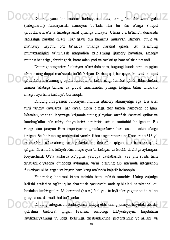 Dinning   yana   bir   muhim   funksiyasi   –   bu,   uning   birlashtiruvchiligida
(integrasion)   funksiyasida   namoyon   bo’ladi.   Har   bir   din   o’ziga   e’tiqod
qiluvchilarni  o’z ta’limotiga amal  qilishga  undaydi. Ularni o’z ta’limoti doirasida
saqlashga   harakat   qiladi.   Har   qaysi   din   hamisha   muayyan   ijtimoiy,   etnik   va
ma’naviy   hayotni   o’z   ta’sirida   tutishga   harakat   qiladi.   Bu   ta’sirning
muntazamligini   ta’minlash   maqsadida   xalqlarning   ijtimoiy   hayotiga,   axloqiy
munosabatlariga, shuningdek, hatto adabiyoti va san’atiga ham ta’sir o’tkazadi. 
Dinning integrasion funksiyasi o’tmishda ham, bugungi kunda ham ko’pgina
olimlarning diqqat markazida bo’lib kelgan. Darhaqiqat, har qaysi din unda e’tiqod
qiluvchilarni o’zining g’oyalari atrofida birlashtirishga harakat qiladi. Ikkinchidan,
zamon   talabiga   binoan   va   global   muammolar   yuzaga   kelgani   bilan   dinlararo
integrasiya ham kuchayib bormoqda. 
Dinning   integrasion   funksiyasi   muhim   ijtimoiy   ahamiyatga   ega.   Bu   sifat
turli   tarixiy   davrlarda,   har   qaysi   dinda   o’ziga   xos   tarzda   namoyon   bo’lgan.
Masalan,   xristianlik   yuzaga   kelganda   uning   g’oyalari   atrofida   dastaval   qullar   va
kambag’allar   o’z   ruhiy   ehtiyojlarini   qondirish   uchun   muttahid   bo’lganlar.   Bu
integrasion   jarayon   Rim   imperiyasining   zodagonlarini   ham   asta   –   sekin   o’ziga
tortgan. Bu hodisaning mohiyatini yaxshi fahmlangan imperator Konstantin 313 yil
xristianlikni   saltanatning   rasmiy   davlat   dini   deb  e’lon   qilgan,   o’zi   ham   uni   qabul
qilgan. Xristianlik tufaydi Rim imperiyasi birlashgan va kuchli davlatga aylangan.
Keyinchalik   O’rta   asrlarda   ko’pgina   yevropa   davlatlarida,   988   yili   rusda   ham
xristianlik   yagona   e’tiqodga   aylangan,   ya’ni   o’zining   tub   ma’noda   integrasion
funksiyasini bajargan va bugun ham keng ma’noda bajarib kelmoqda. 
Yuqoridagi   hodisani   islom   tarixida   ham   ko’rish   mumkin.   Uning   vujudga
kelishi   arafasida   og’ir   iqlim   sharoitida   yashovchi   arab   qabilalari   parokandalikni
boshdan kechirganlar. Muhammad (s.a.v.) faoliyati tufayli ular yagona xudo Alloh
g’oyasi ostida muttahid bo’lganlar 
Dinning integrasion funksiyasini  tadqiq etib, uning jamiyat hayotida abadiy
qolishini   bashorat   qilgan   Fransuz   sosiologi   E.Dyurkgeym,   kapitalizm
sivilizasiyasining   vujudga   kelishiga   xristianlikning   protestantlik   yo’nalishi   va
10 